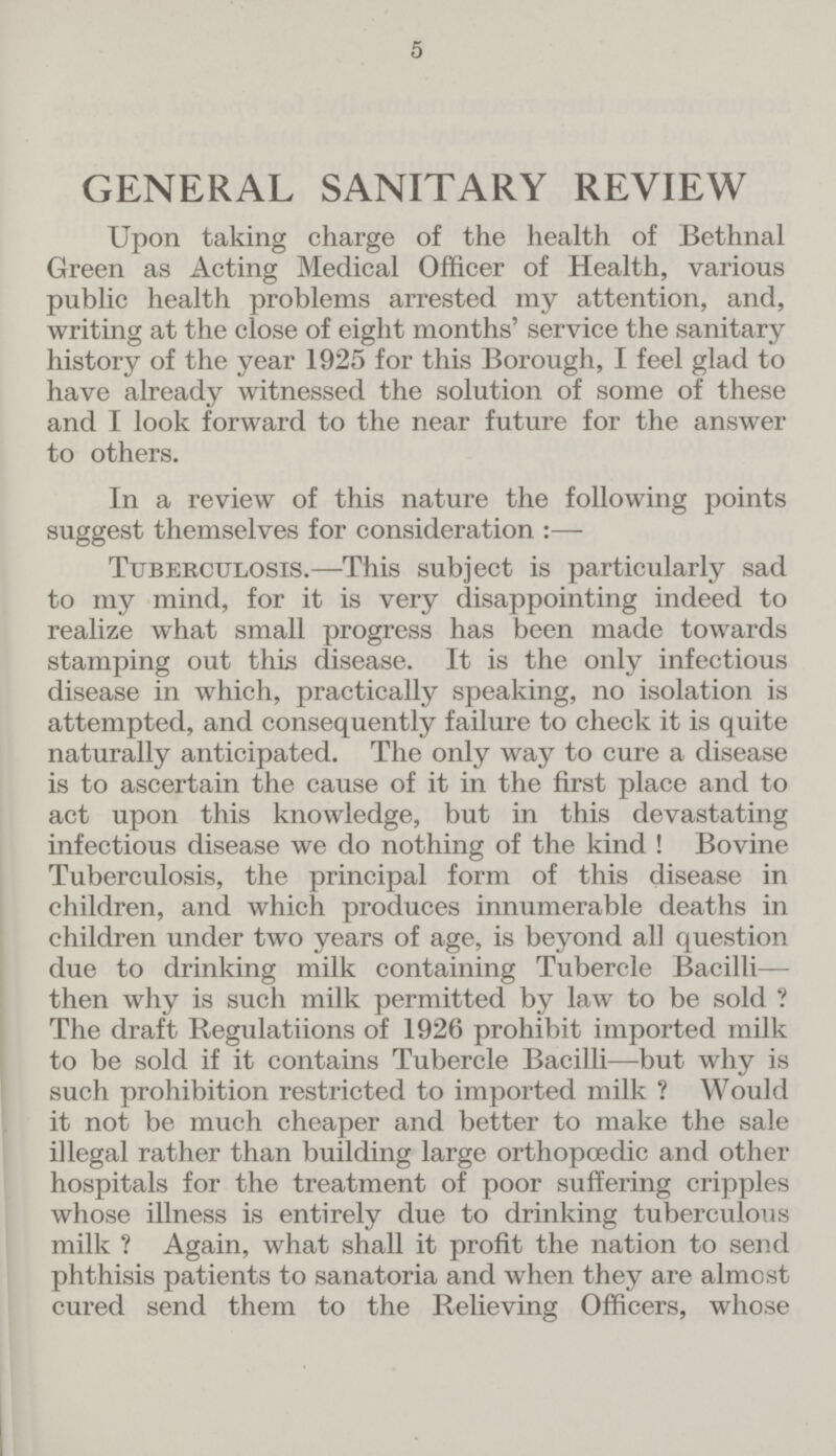 5 GENERAL SANITARY REVIEW Upon taking charge of the health of Bethnal Green as Acting Medical Officer of Health, various public health problems arrested my attention, and, writing at the close of eight months' service the sanitary history of the year 1925 for this Borough, I feel glad to have already witnessed the solution of some of these and I look forward to the near future for the answer to others. In a review of this nature the following points suggest themselves for consideration :— Tuberculosis.—This subject is particularly sad to my mind, for it is very disappointing indeed to realize what small progress has been made towards stamping out this disease. It is the only infectious disease in which, practically speaking, no isolation is attempted, and consequently failure to check it is quite naturally anticipated. The only way to cure a disease is to ascertain the cause of it in the first place and to act upon this knowledge, but in this devastating infectious disease we do nothing of the kind ! Bovine Tuberculosis, the principal form of this disease in children, and which produces innumerable deaths in children under two years of age, is beyond all question due to drinking milk containing Tubercle Bacilli— then why is such milk permitted by law to be sold ? The draft Regulations of 1926 prohibit imported milk to be sold if it contains Tubercle Bacilli—but why is such prohibition restricted to imported milk ? Would it not be much cheaper and better to make the sale illegal rather than building large orthopœdic and other hospitals for the treatment of poor suffering cripples whose illness is entirely due to drinking tuberculous milk ? Again, what shall it profit the nation to send phthisis patients to sanatoria and when they are almost cured send them to the Relieving Officers, whose