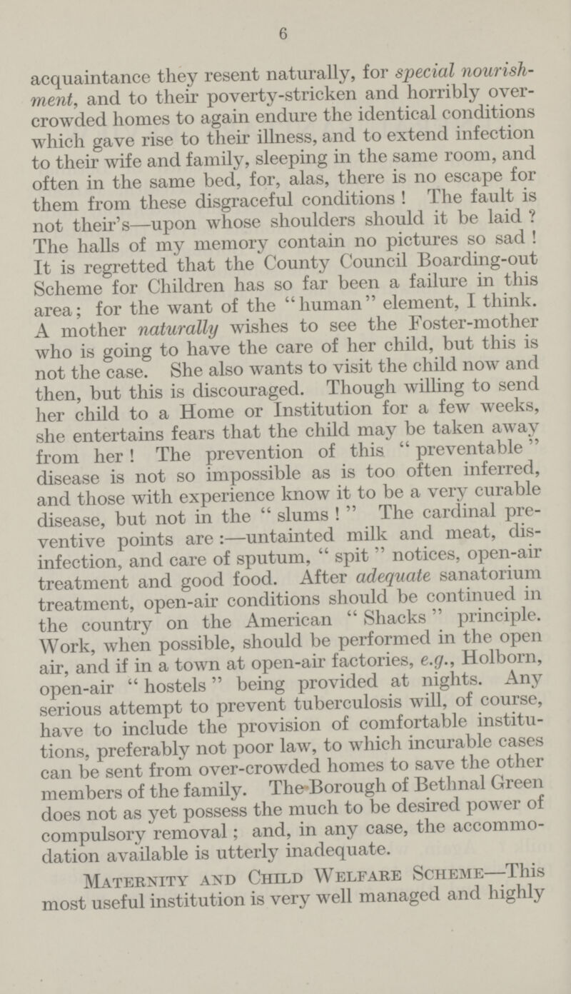 6 acquaintance they resent naturally, for special nourish ment, and to their poverty-stricken and horribly over crowded homes to again endure the identical conditions which gave rise to their illness, and to extend infection to their wife and family, sleeping in the same room, and often in the same bed, for, alas, there is no escape for them from these disgraceful conditions ! The fault is not their's—upon whose shoulders should it be laid ? The halls of my memory contain no pictures so sad ! It is regretted that the County Council Boarding-out Scheme for Children has so far been a failure in this area; for the want of the human element, I think. A mother naturally wishes to see the Foster-mother who is going to have the care of her child, but this is not the case. She also wants to visit the child now and then, but this is discouraged. Though willing to send her child to a Home or Institution for a few weeks, she entertains fears that the child may be taken away from her ! The prevention of this  preventable disease is not so impossible as is too often inferred, and those with experience know it to be a very curable disease, but not in the  slums !  The cardinal pre ventive points are:—untainted milk and meat, dis infection, and care of sputum,  spit  notices, open-air treatment and good food. After adequate sanatorium treatment, open-air conditions should be continued in the country on the American  Shacks principle. Work, when possible, should be performed in the open air, and if in a town at open-air factories, e.g., Holborn, open-air  hostels being provided at nights. Any serious attempt to prevent tuberculosis will, of course, have to include the provision of comfortable institu tions, preferably not poor law, to which incurable cases can be sent from over-crowded homes to save the other members of the family. TheBorough of Bethnal Green does not as yet possess the much to be desired power of compulsory removal; and, in any case, the accommo dation available is utterly inadequate. Maternity and Child Welfare Scheme—This most useful institution is very well managed and highly