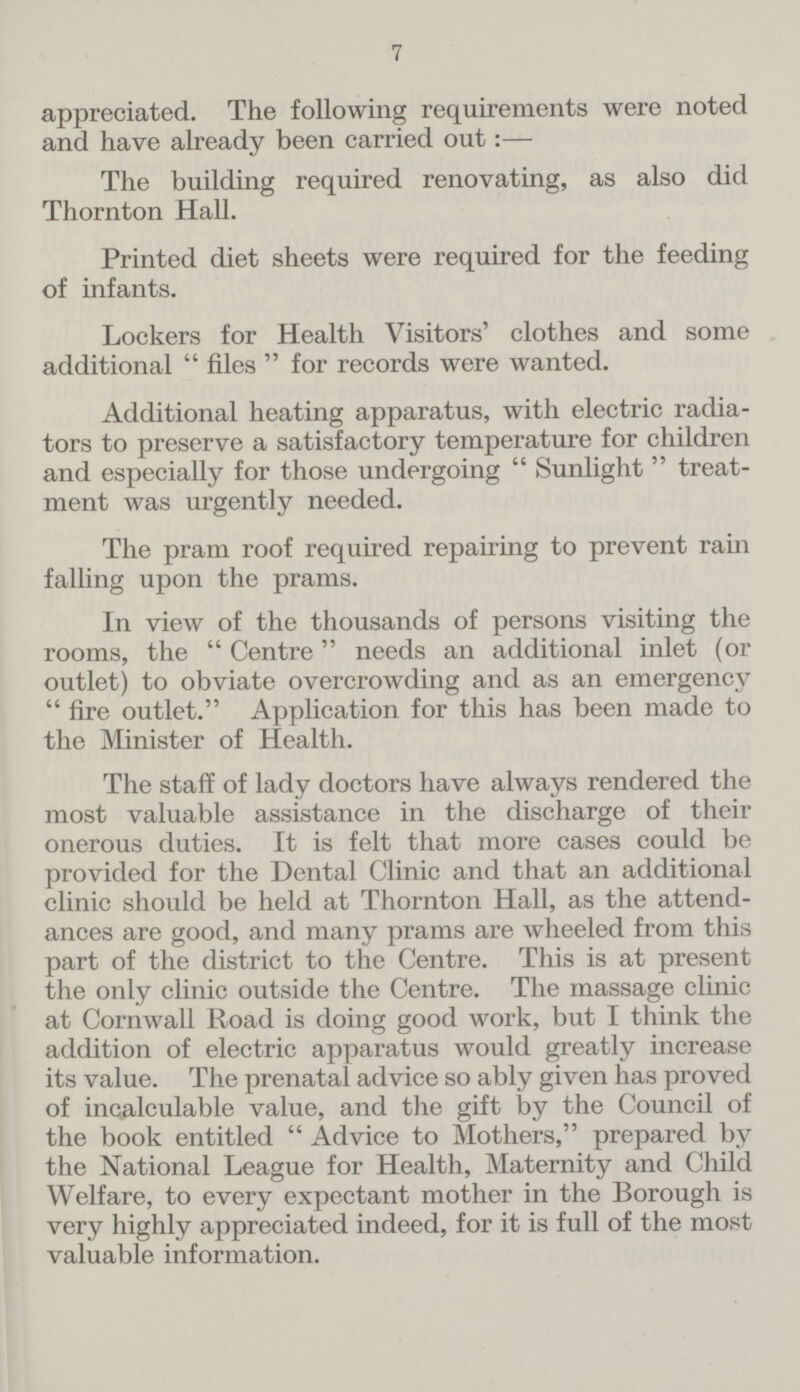 7 appreciated. The following requirements were noted and have already been carried out:— The building required renovating, as also did Thornton Hall. Printed diet sheets were required for the feeding of infants. Lockers for Health Visitors' clothes and some additional  files  for records were wanted. Additional heating apparatus, with electric radia tors to preserve a satisfactory temperature for children and especially for those undergoing  Sunlight  treat ment was urgently needed. The pram roof required repairing to prevent rain falling upon the prams. In view of the thousands of persons visiting the rooms, the  Centre needs an additional inlet (or outlet) to obviate overcrowding and as an emergency  fire outlet. Application for this has been made to the Minister of Health. The staff of lady doctors have always rendered the most valuable assistance in the discharge of their onerous duties. It is felt that more cases could be provided for the Dental Clinic and that an additional clinic should be held at Thornton Hall, as the attend ances are good, and many prams are wheeled from this part of the district to the Centre. This is at present the only clinic outside the Centre. The massage clinic at Cornwall Road is doing good work, but I think the addition of electric apparatus would greatly increase its value. The prenatal advice so ably given has proved of incalculable value, and the gift by the Council of the book entitled  Advice to Mothers, prepared by the National League for Health, Maternity and Child Welfare, to every expectant mother in the Borough is very highly appreciated indeed, for it is full of the most valuable information.