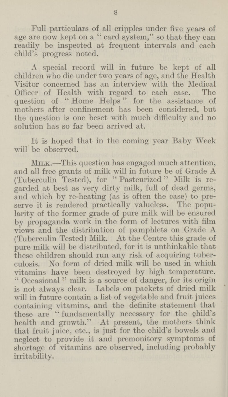 8 Full particulars of all cripples under five years of age are now kept on a  card system, so that they can readily be inspected at frequent intervals and each child's progress noted. A special record will in future be kept of all children who die under two years of age, and the Health Visitor concerned has an interview with the Medical Officer of Health with regard to each case. The question of  Home Helps for the assistance of mothers after confinement has been considered, but the question is one beset with much difficulty and no solution has so far been arrived at. It is hoped that in the coming year Baby Week will be observed. Milk.—This question has engaged much attention, and all free grants of milk will in future be of Grade A (Tuberculin Tested), for  Pasteurized Milk is re garded at best as very dirty milk, full of dead germs, and which by re-heating (as is often the case) to pre serve it is rendered practically valueless. The popu larity of the former grade of pure milk will be ensured by propaganda work in the form of lectures with film views and the distribution of pamphlets on Grade A (Tuberculin Tested) Milk. At the Centre this grade of pure milk will be distributed, for it is unthinkable that these children should run any risk of acquiring tuber culosis. No form of dried milk will be used in which vitamins have been destroyed by high temperature.  Occasional  milk is a source of danger, for its origin is not always clear. Labels on packets of dried milk will in future contain a list of vegetable and fruit juices containing vitamins, and the definite statement that these are fundamentally necessary for the child's health and growth. At present, the mothers think that fruit juice, etc., is just for the child's bowels and neglect to provide it and premonitory symptoms of shortage of vitamins are observed, including probably irritability.