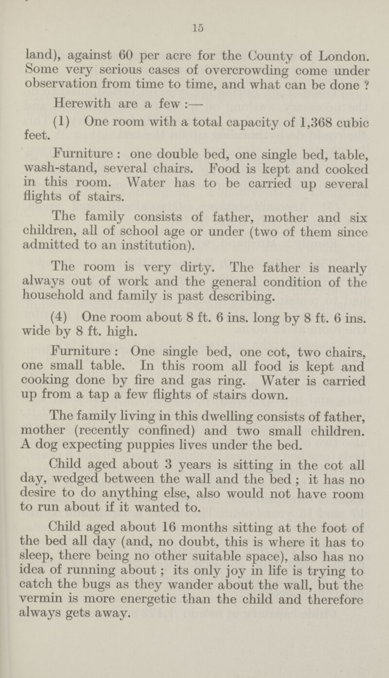 15 land), against 60 per acre for the County of London. Some very serious cases of overcrowding come under observation from time to time, and what can be done ? Herewith are a few :— (1) One room with a total capacity of 1,368 cubic feet. Furniture : one double bed, one single bed, table, wash-stand, several chairs. Food is kept and cooked in this room. Water has to be carried up several flights of stairs. The family consists of father, mother and six children, all of school age or under (two of them since admitted to an institution). The room is very dirty. The father is nearly always out of work and the general condition of the household and family is past describing. (4) One room about 8 ft. 6 ins. long by 8 ft. 6 ins. wide by 8 ft. high. Furniture : One single bed, one cot, two chairs, one small table. In this room all food is kept and cooking done by fire and gas ring. Water is carried up from a tap a few flights of stairs down. The family living in this dwelling consists of father, mother (recently confined) and two small children. A dog expecting puppies lives under the bed. Child aged about 3 years is sitting in the cot all day, wedged between the wall and the bed; it has no desire to do anything else, also would not have room to run about if it wanted to. Child aged about 16 months sitting at the foot of the bed all day (and, no doubt, this is where it has to sleep, there being no other suitable space), also has no idea of running about; its only joy in life is trying to catch the bugs as they wander about the wall, but the vermin is more energetic than the child and therefore always gets away.