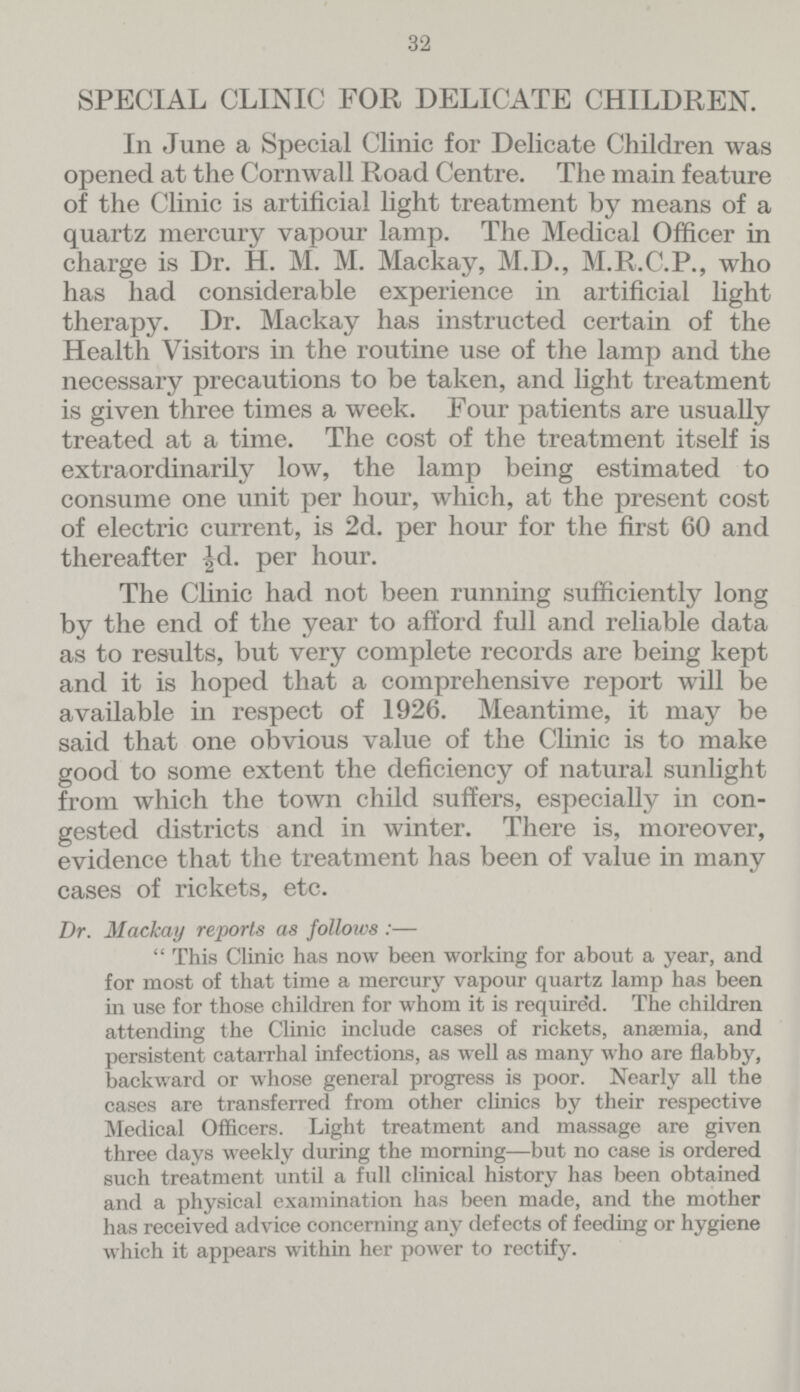 32 SPECIAL CLINIC FOR DELICATE CHILDREN. In June a Special Clinic for Delicate Children was opened at the Cornwall Road Centre. The main feature of the Clinic is artificial light treatment by means of a quartz mercury vapour lamp. The Medical Officer in charge is Dr. H. M. M. Mackay, M.D., M.R.C.P., who has had considerable experience in artificial light therapy. Dr. Mackay has instructed certain of the Health Visitors in the routine use of the lamp and the necessary precautions to be taken, and light treatment is given three times a week. Four patients are usually treated at a time. The cost of the treatment itself is extraordinarily low, the lamp being estimated to consume one unit per hour, which, at the present cost of electric current, is 2d. per hour for the first 60 and thereafter ½d. per hour. The Clinic had not been running sufficiently long by the end of the year to afford full and reliable data as to results, but very complete records are being kept and it is hoped that a comprehensive report will be available in respect of 1926. Meantime, it may be said that one obvious value of the Clinic is to make good to some extent the deficiency of natural sunlight from which the town child suffers, especially in con gested districts and in winter. There is, moreover, evidence that the treatment has been of value in many cases of rickets, etc. Dr. Mackay reports as follows :—  This Clinic has now been working for about a year, and for most of that time a mercury vapour quartz lamp has been in use for those children for whom it is require'd. The children attending the Clinic include cases of rickets, anaemia, and persistent catarrhal infections, as well as many who are flabby, backward or whose general progress is poor. Nearly all the cases are transferred from other clinics by their respective Medical Officers. Light treatment and massage are given three days weekly during the morning—but no case is ordered such treatment until a full clinical history has been obtained and a physical examination has been made, and the mother has received advice concerning any defects of feeding or hygiene which it appears within her power to rectify.