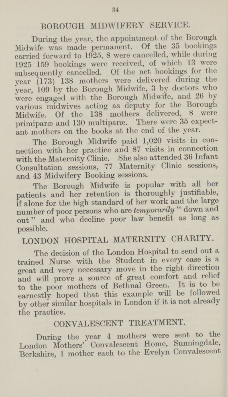 34 BOROUGH MIDWIFERY SERVICE. During the year, the appointment of the Borough Midwife was made permanent. Of the 35 bookings carried forward to 1925, 8 were cancelled, while during 1925 159 bookings were received, of which 13 were subsequently cancelled. Of the net bookings for the year (173) 138 mothers were delivered during the year, 109 by the Borough Midwife, 3 by doctors who were engaged with the Borough Midwife, and 26 by various midwives acting as deputy for the Borough Midwife. Of the 138 mothers delivered, 8 were primiparæ and 130 multipara. There were 35 expect ant mothers on the books at the end of the year. The Borough Midwife paid 1,020 visits in con nection with her practice and 87 visits in connection with the Maternity Clinic. She also attended 36 Infant Consultation sessions, 77 Maternity Clinic sessions, and 43 Midwifery Booking sessions. The Borough Midwife is popular with all her patients and her retention is thoroughly justifiable, if alone for the high standard of her work and the large number of poor persons who are temporarily  down and out and who decline poor law benefit as long as possible. LONDON HOSPITAL MATERNITY CHARITY. The decision of the London Hospital to send out a trained Nurse with the Student in every case is a great and very necessary move in the right direction and will prove a source of great comfort and relief to the poor mothers of Bethnal Green. It is to be earnestly hoped that this example will be followed by other similar hospitals in London if it is not already the practice. CONVALESCENT TREATMENT. During the year 4 mothers were sent to the London Mothers' Convalescent Home, Sunningdale, Berkshire, 1 mother each to the Evelyn Convalescent