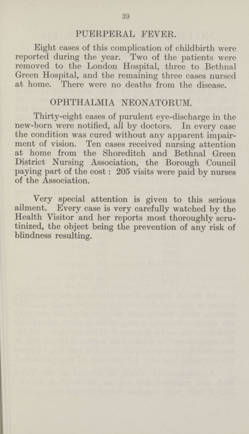 39 PUERPERAL FEVER. Eight cases of this complication of childbirth were reported during the year. Two of the patients were removed to the London Hospital, three to Bethnal Green Hospital, and the remaining three cases nursed at home. There were no deaths from the disease. OPHTHALMIA NEONATORUM. Thirty-eight cases of purulent eye-discharge in the new-born were notified, all by doctors. In every case the condition was cured without any apparent impair ment of vision. Ten cases received nursing attention at home from the Shoreditch and Bethnal Green District Nursing Association, the Borough Council paying part of the cost: 205 visits were paid by nurses of the Association. Very special attention is given to this serious ailment. Every case is very carefully watched by the Health Visitor and her reports most thoroughly scru tinized, the object being the prevention of any risk of blindness resulting.