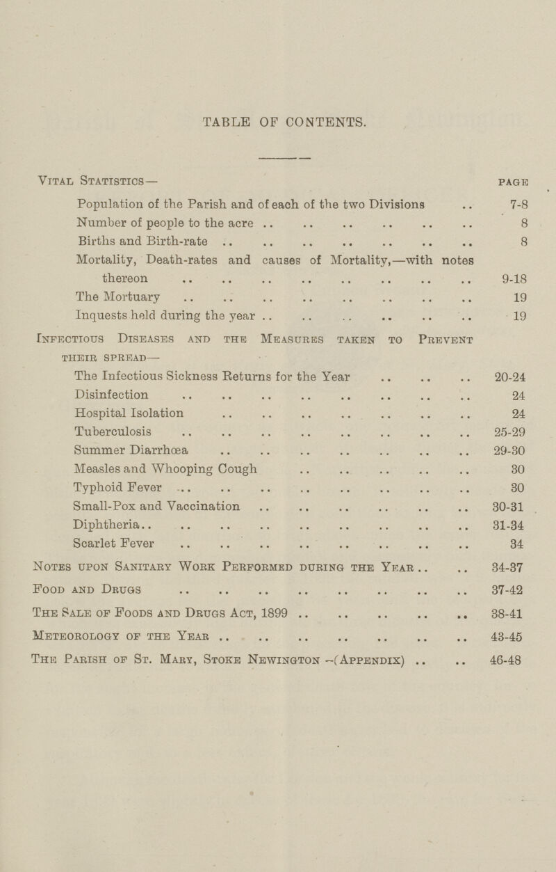 TABLE OF CONTENTS. Vital Statistics— page Population of the Parish and of each of the two Divisions 7-8 Number of people to the acre 8 Births and Birth-rate 8 Mortality, Death-rates and causes of Mortality,—with notes thereon 9-18 The Mortuary 19 Inquests held during the year 19 Infectious Diseases and the Measures taken to Prevent their spread— The Infectious Sickness Returns for the Year 20-24 Disinfection 24 Hospital Isolation 24 Tuberculosis 25-29 Summer Diarrhœa 29-30 Measles and Whooping Cough 30 Typhoid Fever 30 Small-Pox and Vaccination 30-31 Diphtheria 31-34 Scarlet Fever 34 Notes upon Sanitary Work Performed during the Year 34-37 Food and Drugs 37-42 The Sale of Foods and Drugs Act, 1899 38-41 Meteorology of the Year 43-45 The Parish of St. Mary, Stoke Newington-(Appendix) 46-48