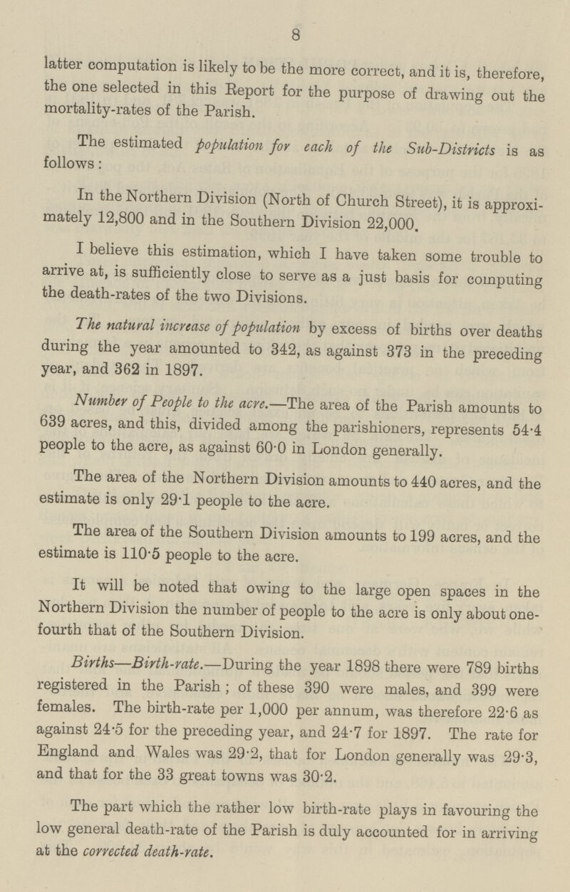 8 latter computation is likely to be the more correct, and it is, therefore, the one selected in this Report for the purpose of drawing out the mortality-rates of the Parish. The estimated population for each of the Sub-Districts is as follows: In the Northern Division (North of Church Street), it is approxi mately 12,800 and in the Southern Division 22,000. I believe this estimation, which I have taken some trouble to arrive at, is sufficiently close to serve as a just basis for computing the death-rates of the two Divisions. The natural increase of population by excess of births over deaths during the year amounted to 342, as against 373 in the preceding year, and 362 in 1897. Number of People to the acre.—The area of the Parish amounts to 639 acres, and this, divided among the parishioners, represents 54.4 people to the acre, as against 60.0 in London generally. The area of the Northern Division amounts to 440 acres, and the estimate is only 29.1 people to the acre. The area of the Southern Division amounts to 199 acres, and the estimate is 110.5 people to the acre. It will be noted that owing to the large open spaces in the Northern Division the number of people to the acre is only about one fourth that of the Southern Division. Births—Birth-rate.—During the year 1898 there were 789 births registered in the Parish; of these 390 were males, and 399 were females. The birth-rate per 1,000 per annum, was therefore 22.6 as against 24.5 for the preceding year, and 24.7 for 1897. The rate for England and Wales was 29.2, that for London generally was 29.3, and that for the 33 great towns was 30.2. The part which the rather low birth-rate plays in favouring the low general death-rate of the Parish is duly accounted for in arriving at the corrected death-rate.