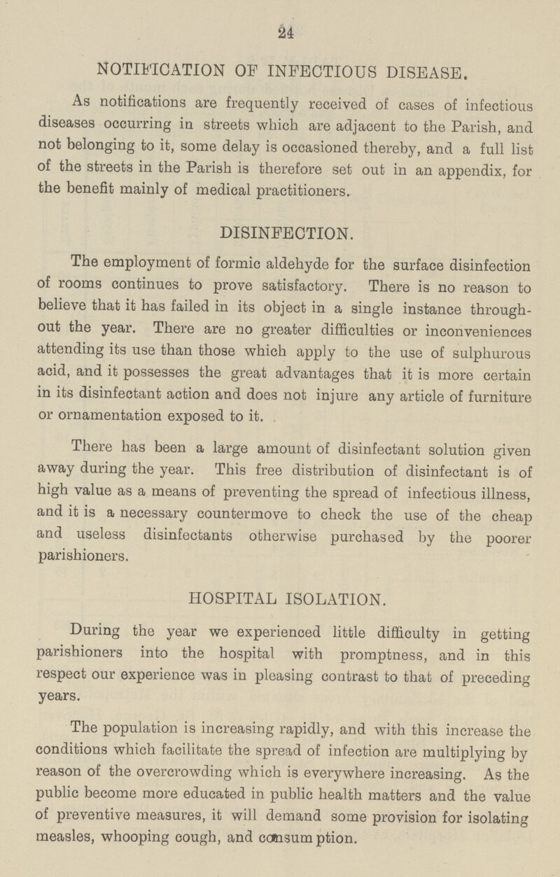 24 NOTIFICATION OF INFECTIOUS DISEASE. As notifications are frequently received of cases of infectious diseases occurring in streets which are adjacent to the Parish, and not belonging to it, some delay is occasioned thereby, and a full list of the streets in the Parish is therefore set out in an appendix, for the benefit mainly of medical practitioners. DISINFECTION. The employment of formic aldehyde for the surface disinfection of rooms continues to prove satisfactory. There is no reason to believe that it has failed in its object in a single instance through out the year. There are no greater difficulties or inconveniences attending its use than those which apply to the use of sulphurous acid, and it possesses the great advantages that it is more certain in its disinfectant action and does not injure any article of furniture or ornamentation exposed to it. There has been a large amount of disinfectant solution given away during the year. This free distribution of disinfectant is of high value as a means of preventing the spread of infectious illness, and it is a necessary countermove to check the use of the cheap and useless disinfectants otherwise purchased by the poorer parishioners. HOSPITAL ISOLATION. During the year we experienced little difficulty in getting parishioners into the hospital with promptness, and in this respect our experience was in pleasing contrast to that of preceding years. The population is increasing rapidly, and with this increase the conditions which facilitate the spread of infection are multiplying by reason of the overcrowding which is everywhere increasing. As the public become more educated in public health matters and the value of preventive measures, it will demand some provision for isolating measles, whooping cough, and consum ption.