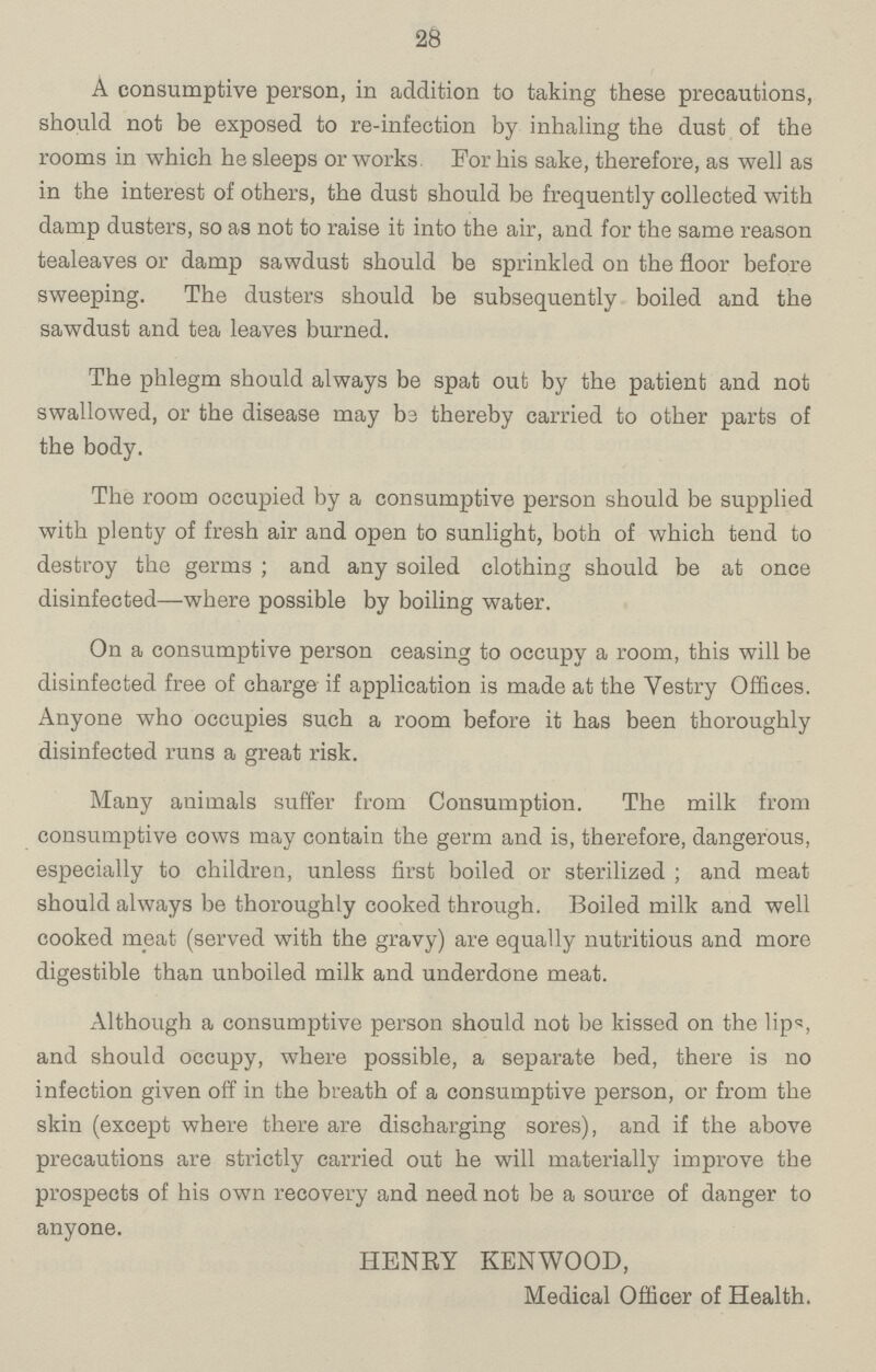 28 A consumptive person, in addition to taking these precautions, should not be exposed to re-infection by inhaling the dust of the rooms in which he sleeps or works For his sake, therefore, as well as in the interest of others, the dust should be frequently collected with damp dusters, so as not to raise it into the air, and for the same reason tealeaves or damp sawdust should be sprinkled on the floor before sweeping. The dusters should be subsequently boiled and the sawdust and tea leaves burned. The phlegm should always be spat out by the patient and not swallowed, or the disease may be thereby carried to other parts of the body. The room occupied by a consumptive person should be supplied with plenty of fresh air and open to sunlight, both of which tend to destroy the germs; and any soiled clothing should be at once disinfected—where possible by boiling water. On a consumptive person ceasing to occupy a room, this will be disinfected free of charge if application is made at the Vestry Offices. Anyone who occupies such a room before it has been thoroughly disinfected runs a great risk. Many animals suffer from Consumption. The milk from consumptive cows may contain the germ and is, therefore, dangerous, especially to children, unless first boiled or sterilized; and meat should always be thoroughly cooked through. Boiled milk and well cooked meat (served with the gravy) are equally nutritious and more digestible than unboiled milk and underdone meat. Although a consumptive person should not be kissed on the lips, and should occupy, where possible, a separate bed, there is no infection given off in the breath of a consumptive person, or from the skin (except where there are discharging sores), and if the above precautions are strictly carried out he will materially improve the prospects of his own recovery and need not be a source of danger to anyone. HENRY KENWOOD, Medical Officer of Health.