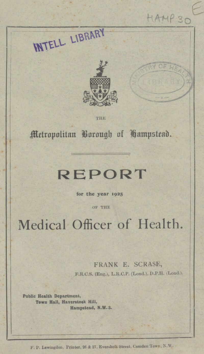 THE Metropolitan Borough of Hampstead. REPORT for the year 1925 OF THE Medical Officer of Health. FRANK E. SCRASE, F.R.C.S. (Eng.), L.R.C.P. (Lond.), D.P.H. (Lond.). Public Health Department, Town Hall, Haverstook Hill, Hampstead, N.W. 3. F. P. Lewingdon. Printer, 26 & 27, Eversholt Street, Camden Town, N.W.