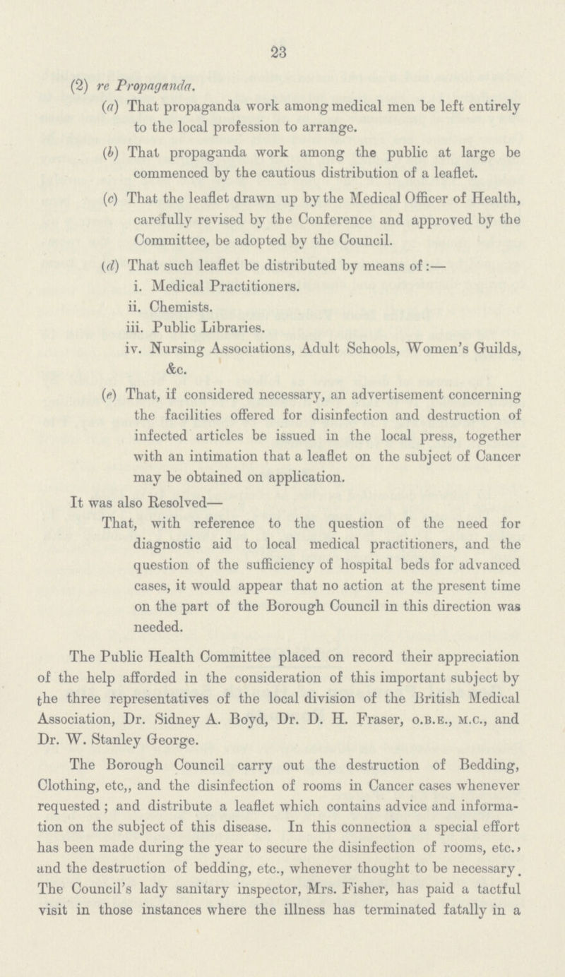 23 (2) re Propaganda. (a) That propaganda work among medical men be left entirely to the local profession to arrange. (b) That propaganda work among the public at large be commenced by the cautious distribution of a leaflet. (c) That the leaflet drawn up by the Medical Officer of Health, carefully revised by the Conference and approved by the Committee, be adopted by the Council. (d) That such leaflet be distributed by means of:— i. Medical Practitioners. ii. Chemists. iii. Public Libraries. iv. Nursing Associations, Adult Schools, Women's Guilds, &c. (e) That, if considered necessary, an advertisement concerning the facilities offered for disinfection and destruction of infected articles be issued in the local press, together with an intimation that a leaflet on the subject of Cancer may be obtained on application. It was also Resolved— That, with reference to the question of the need for diagnostic aid to local medical practitioners, and the question of the sufficiency of hospital beds for advanced cases, it would appear that no action at the present time on the part of the Borough Council in this direction was needed. The Public Health Committee placed on record their appreciation of the help afforded in the consideration of this important subject by the three representatives of the local division of the British Medical Association, Dr. Sidney A. Boyd, Dr. D. H. Fraser, o.b.e., m.c., and Dr. W. Stanley George. The Borough Council carry out the destruction of Bedding, Clothing, etc,, and the disinfection of rooms in Cancer cases whenever requested; and distribute a leaflet which contains advice and informa tion on the subject of this disease. In this connection a special effort has been made during the year to secure the disinfection of rooms, etc. and the destruction of bedding, etc., whenever thought to be necessary. The Council's lady sanitary inspector, Mrs. Fisher, has paid a tactful visit in those instances where the illness has terminated fatally in a
