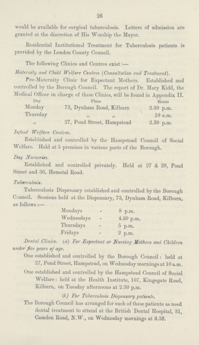 26 would be available for surgical tuberculosis. Letters of admission are granted at the discretion of His Worship the Mayor. Residential Institutional Treatment for Tuberculosis patients is provided by the London County Council. The following Clinics and Centres exist:— Maternity and Child Welfare Centres (Consultation and Treatment). Pre-Maternity Clinic for Expectant Mothers. Established and controlled by the Borough Council. The report of Dr. Mary Kidd, the Medical Officer in charge of these Clinics, will be found in Appendix II. Day Place Hours Monday 73, Dynham Road, Kilburn 2.30 p.m. Thursday „ ,, 10 a.m. „ 27, Pond Street, Hampstead 2.30 p.m. Infant Welfare Centres. Established and controlled by the Hampstead Council of Social Welfare. Held at 5 premises in various parts of the Borough. Day Nurseries. Established and controlled privately. Held at 27 & 29, Pond Street and 36, Hemstal Road. Tuberculosis. Tuberculosis Dispensary established and controlled by the Borough Council. Sessions held at the Dispensary, 73, Dynham Road, Kilburn, as follows:— Mondays - 8 p.m. Wednesdays - 4.30 p.m. Thursdays - 5 p.m. Fridays - 2 p.m. Dental Clinics. (a) For Expectant or Nursing Mothers and Children under five years of age. One established and controlled by the Borough Council: held at 27, Pond Street, Hampstead, on Wednesday mornings at 10 a.m. One established and controlled by the Hampstead Council of Social Welfare: held at the Health Institute, 107, Kingsgate Road, Kilburn, on Tuesday afternoons at 2.30 p.m. (b) For Tuberculosis Dispensary patients. The Borough Council has arranged for such of these patients as need dental treatment to attend at the British Dental Hospital, 31, Camden Road, N.W., on Wednesday mornings at 9.30.
