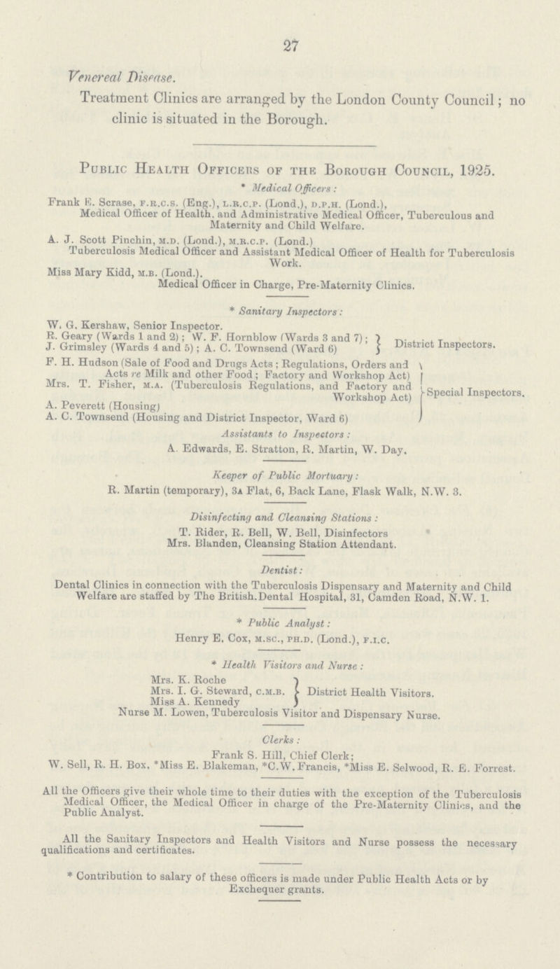 27 Venereal Disease. Treatment Clinics are arranged by the London County Council; no clinic is situated in the Borough. Public Health Officers of the Borough Council, 1925. * Medical Officers: Frank K. Scrase, f.r.c.s. (Eng.), l.r.c.p. (Lond,), d.p.h. (Lond.), Medical Officer of Health, and Administrative Medical Officer, Tuberculous and Maternity and Child Welfare. A. J. Scott Pinchin, m.d. (Lond.), m.r.c.p. (Lond.) Tuberculosis Medical Officer and Assistant Medical Officer of Health for Tuberculosis Work. Miss Mary Kidd, m.b. (Lond.). Medical Officer in Charge, Pre-Maternity Clinics. * Sanitary Inspectors: W. G, Kershaw, Senior Inspector. R. Geary (Wards 1 and 2); W. F. Hornblow (Wards 3 and 7); District Insnectors. J. Grimsley (Wards -4 and 5); A. C. Townsend (Ward 6) F. H. Hudson (Sale of Food and Drugs Acts ; Regulations, Orders and Acts re Milk and other Food; Factory and Workshop Act Mrs. T. Fisher, m.a. (Tuberculosis Regulations, and Factory and Special Inspectors. A. Peverett (Housing) A. C. Townsend (Housing and District Inspector, Ward 6) Assistants to Inspectors: A. Edwards, E. Stratton, R. Martin, W. Day. Keeper of Public Mortuary: R. Martin (temporary), 3a Flat, 6, Back Lane, Flask Walk, N.W. 3. Disinfecting and Cleansing Stations : T. Rider, R. Bell, W. Bell, Disinfectors Mrs. Blanden, Cleansing Station Attendant. Dentist: Dental Clinics in connection with the Tuberculosis Dispensary and Maternity and Child Welfare are staffed by The British Dental Hospital, 31, Camden Road, N.W. 1. * Public Analyst: Henry E, Cox, m.sc., ph.d. (Lond.), p.i.c. * Health Visitors and Nurse : Mrs. K. Roche Mrs. I. G. Steward, c.m.b. District Health Visitors. Miss A. Kennedy Nurse M. Lowen, Tuberculosis Visitor and Dispensary Nurse. Clerics : Frank S. Hill, Chief Clerk; W. Sell, R. H. Box, *Miss E. Blakeman, *C.W. Francis, *Miss E. Selwood, R. E. Forrest. All the Officers give their whole time to their duties with the exception of the Tuberculosis Medical Officer, the Medical Officer in charge of the Pre-Maternity Clinics, and the Public Analyst. All the Sanitary Inspectors and Health Visitors and Nurse possess the necessary qualifications and certificates. * Contribution to salary of these officers is made under Public Health Acts or by Exchequer grants.