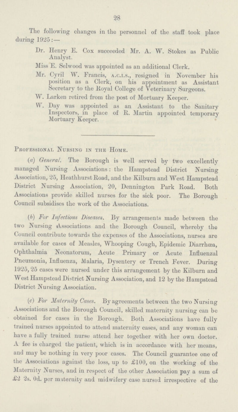28 The following changes in the personnel of the staff took place during 1925:— Dr. Henry E. Cox succeeded Mr. A. W. Stokes as Public Analyst. Miss E. Selwood was appointed as an additional Clerk. Mr. Cyril W. Francis, a.c.i.s., resigned in November his position as a Clerk, on his appointment as Assistant Secretary to the Royal College of Veterinary Surgeons. W. Larken retired from the post of Mortuary Keeper. W. Day was appointed as an Assistant to the Sanitary Inspectors, in place of R. Martin appointed temporary Mortuary Keeper. Professional Nursing in the Home. (a) General. The Borough is well served by two excellently managed Nursing Associations: the Hampstead District Nursing Association, 25, Heathliurst Road, and the Kilburn and West Hampstead District Nursing Association, 20, Dennington Park Road. Both Associations provide skilled nurses for the sick poor. The Borough Council subsidises the work of the Associations. (b) For Infectious Diseases. By arrangements made between the two Nursing Associations and the Borough Council, whereby the Council contribute towards the expenses of the Associations, nurses are available for cases of Measles, Whooping Cough, Epidemic Diarrhoea, Ophthalmia Neonatorum, Acute Primary or Acute Influenzal Pneumonia, Influenza, Malaria, Dysentery or Trench Fever. During 1925,25 cases were nursed under this arrangement by the Kilburn and West Hampstead District Nursing Association, and 12 by the Hampstead District Nursing Association. (c) For Maternity Cases. By agreements between the two Nursing Associations and the Borough Council, skilled maternity nursing can be obtained for cases in the Borough. Both Associations have fully trained nurses appointed to attend maternity cases, and any woman can have a fully trained nurse attend her together with her own doctor. A fee is charged the patient, which is in accordance with her means, and may be nothing in very poor cases. The Council guarantee one of the Associations against the loss, up to £100, on the working of the Maternity Nurses, and in respect of the other Association pay a sum of £2 2s. 0d. per miteruity and midwifery case nursed irrespective of the