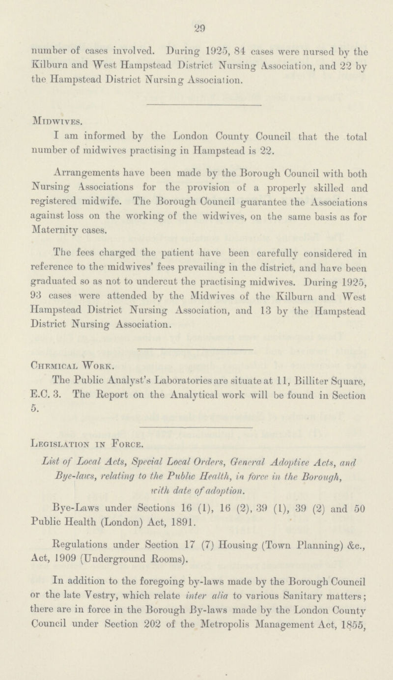 29 number of cases involved. During 1925, 84 cases were nursed by the Kilburn and West Hampstead District Nursing Association, and 22 by the Hampstead District Nursing Association. Mtdwives. I am informed by the London County Council that the total number of midwives practising in Hampstead is 22. Arrangements have been made by the Borough Council with both Nursing Associations for the provision of a properly skilled and registered midwife. The Borough Council guarantee the Associations against loss on the working of the widwives, on the same basis as for Maternity cases. The fees charged the patient have been carefully considered in reference to the midwives' fees prevailing in the district, and have been graduated so as not to undercut the practising midwives. During 1925, 93 cases were attended by the Midwives of the Kilburn and West Hampstead District Nursing Association, and 13 by the Hampstead District Nursing Association. Chemical Work. The Public Analyst's Laboratories are situate at 11, Billiter Square, E.C. 3. The Report on the Analytical work will be found in Section 5. Legislation in Force. List of Local Acts, Special Local Orders, General Adoptive Acts, and Bye-laws, relating to the Public Health, in force in the Borough, with date of adoption. Bye-Laws under Sections 16 (1), 16 (2), 39 (1), 39 (2) and 50 Public Health (London) Act, 1891. Regulations under Section 17 (7) Housing (Town Planning) &c., Act, 1909 (Underground Rooms). In addition to the foregoing by-laws made by the Borough Council or the late Vestry, which relate inter alia to various Sanitary matters; there are in force in the Borough By-laws made by the London County Council under Section 202 of the Metropolis Management Act, 1855,