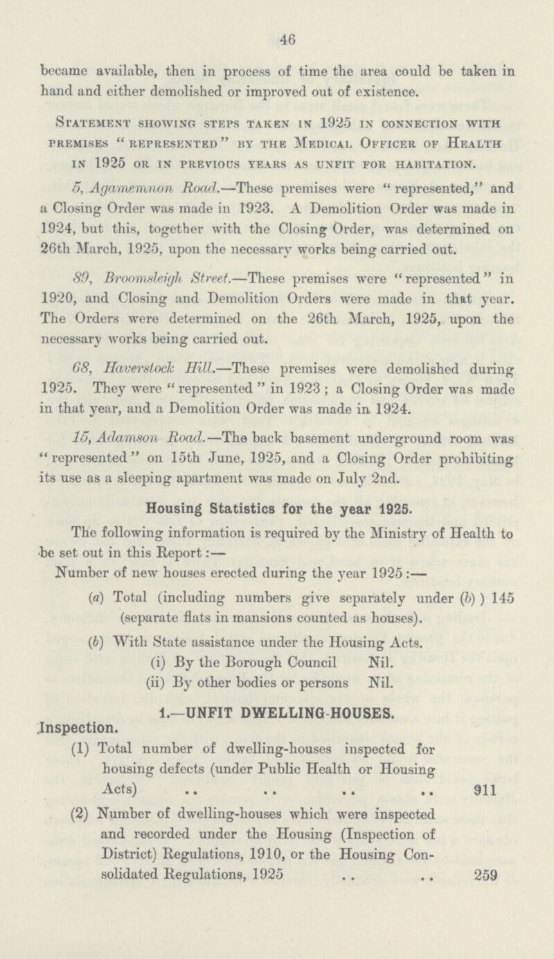 46 became available, then in process of time the area could be taken in hand and either demolished or improved out of existence. Statement showing steps taken in 1925 in connection with premises represented by the Medical officer of health in 1925 or in previous years as unfit for habitation. 5, Agamemnon Road.—These premises were represented, and a Closing Order was made in 1923. A Demolition Order was made in 1924, but this, together with the Closing Order, was determined on 26th March, 1925, upon the necessary works being carried out. 89, Broomsleigh Street.—These premises were represented in 1920, and Closing and Demolition Orders were made in that year. The Orders were determined on the 26th March, 1925, upon the necessary works being carried out. 68, Haverstoclc Hill.—These premises were demolished during 1925. They were represented in 1923 ; a Closing Order was made in that year, and a Demolition Order was made in 1924. 15, Adamson Road.—The back basement underground room was represented on 15th June, 1925, and a Closing Order prohibiting its use as a sleeping apartment was made on July 2nd. Housing Statistics for the year 1925. The following information is required by the Ministry of Health to be set out in this Report:— Number of new houses erected during the year 1925:— (a) Total (including numbers give separately under (b) ) 145 (separate flats in mansions counted as houses). (b) With State assistance under the Housing Acts. (i) By the Borough Council Nil. (ii) By other bodies or persons Nil. 1.—UNFIT DWELLING HOUSES. Inspection. (1) Total number of dwelling-houses inspected for housing defects (under Public Health or Housing Acts) 911 (2) Number of dwelling-houses which were inspected and recorded under the Housing (Inspection of District) Regulations, 1910, or the Housing Consolidated Regulations, 1925 259