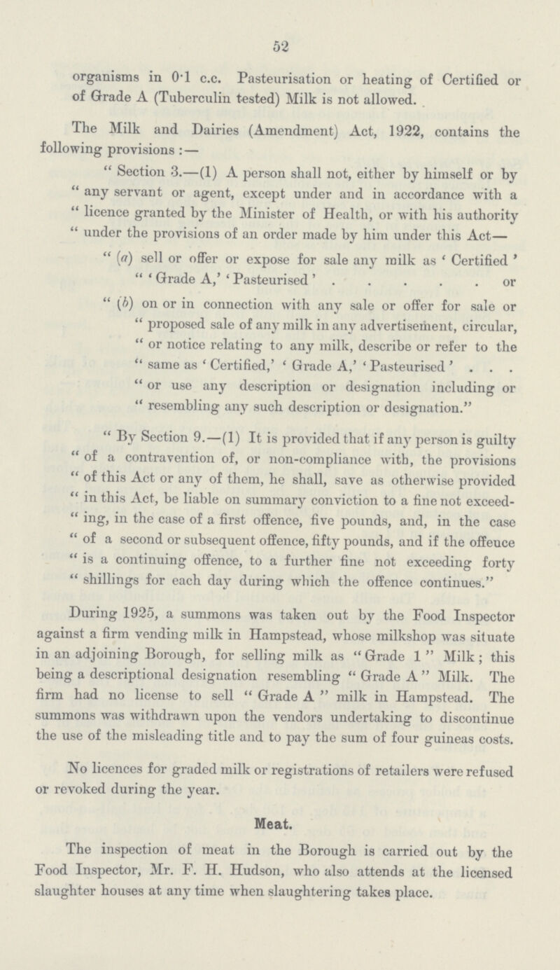 52 organisms in 0.1 c.c. Pasteurisation or heating of Certified or of Grade A (Tuberculin tested) Milk is not allowed. The Milk and Dairies (Amendment) Act, 1922, contains the following provisions : — Section 3.—(1) A person shall not, either by himself or by any servant or agent, except under and in accordance with a licence granted by the Minister of Health, or with his authority under the provisions of an order made by him under this Act— (a) sell or offer or expose for sale any milk as 'Certified' 'Grade A,' 'Pasteurised'. . . . .or (b) on or in connection with any sale or offer for sale or proposed sale of any milk in any advertisement, circular, or notice relating to any milk, describe or refer to the same as 'Certified,' 'Grade A,' 'Pasteurised' . . . or use any description or designation including or  resembling any such description or designation. By Section 9.—(1) It is provided that if any person is guilty of a contravention of, or non-compliance with, the provisions of this Act or any of them, he shall, save as otherwise provided in this Act, be liable on summary conviction to a fine not exceeding, in the case of a first offence, five pounds, and, in the case of a second or subsequent offence, fifty pounds, and if the offence is a continuing offence, to a further fine not exceeding forty shillings for each day during which the offence continues. During 1925, a summons was taken out by the Food Inspector against a firm vending milk in Hampstead, whose milkshop was situate in an adjoining Borough, for selling milk as Grade 1 Milk ; this being a descriptional designation resembling Grade A Milk. The firm had no license to sell Grade A milk in Hampstead. The summons was withdrawn upon the vendors undertaking to discontinue the use of the misleading title and to pay the sum of four guineas costs. No licences for graded milk or registrations of retailers were refused or revoked during the year. Meat. The inspection of meat in the Borough is carried out by the Food Inspector, Mr. F. H. Hudson, who also attends at the licensed slaughter houses at any time when slaughtering takes place.