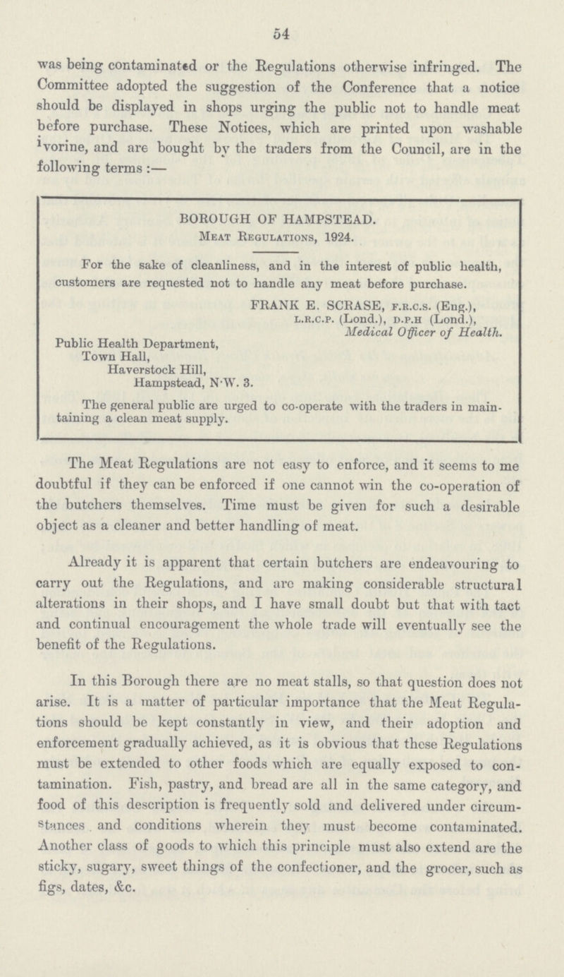 54 was being contaminated or the Regulations otherwise infringed. The Committee adopted the suggestion of the Conference that a notice should be displayed in shops urging the public not to handle meat before purchase. These Notices, which are printed upon washable ivorine, and are bought by the traders from the Council, are in the following terms :— BOROUGH OF HAMPSTEAD. Meat Regulations, 1924. For the sake of cleanliness, and in the interest of public health, customers are requested not to handle any meat before purchase. FRANK E. SCRASE, f.r.c.s. (Eng.), l.k.c.p. (Lond.), d.p.h (Lond.), Medical Officer of Health. Public Health Department, Town Hall, Haverstock Hill, Hampstead, N.W. 3. The general public are urged to co-operate with the traders in main taining a clean meat supply. The Meat Regulations are not easy to enforce, and it seems to me doubtful if they can be enforced if one cannot win the co-operation of the butchers themselves. Time must be given for such a desirable object as a cleaner and better handling of meat. Already it is apparent that certain butchers are endeavouring to carry out the Regulations, and arc making considerable structural alterations in their shops, and I have small doubt but that with tact and continual encouragement the whole trade will eventually see the benefit of the Regulations. In this Borough there are no meat stalls, so that question does not arise. It is a matter of particular importance that the Meat Regulations should be kept constantly in view, and their adoption and enforcement gradually achieved, as it is obvious that these Regulations must be extended to other foods which are equally exposed to contamination. Fish, pastry, and bread are all in the same category, and food of this description is frequently sold and delivered under circumstances and conditions wherein they must become contaminated. Another class of goods to which this principle must also extend are the sticky, sugary, sweet things of the confectioner, and the grocer, such as figs, dates, &c.