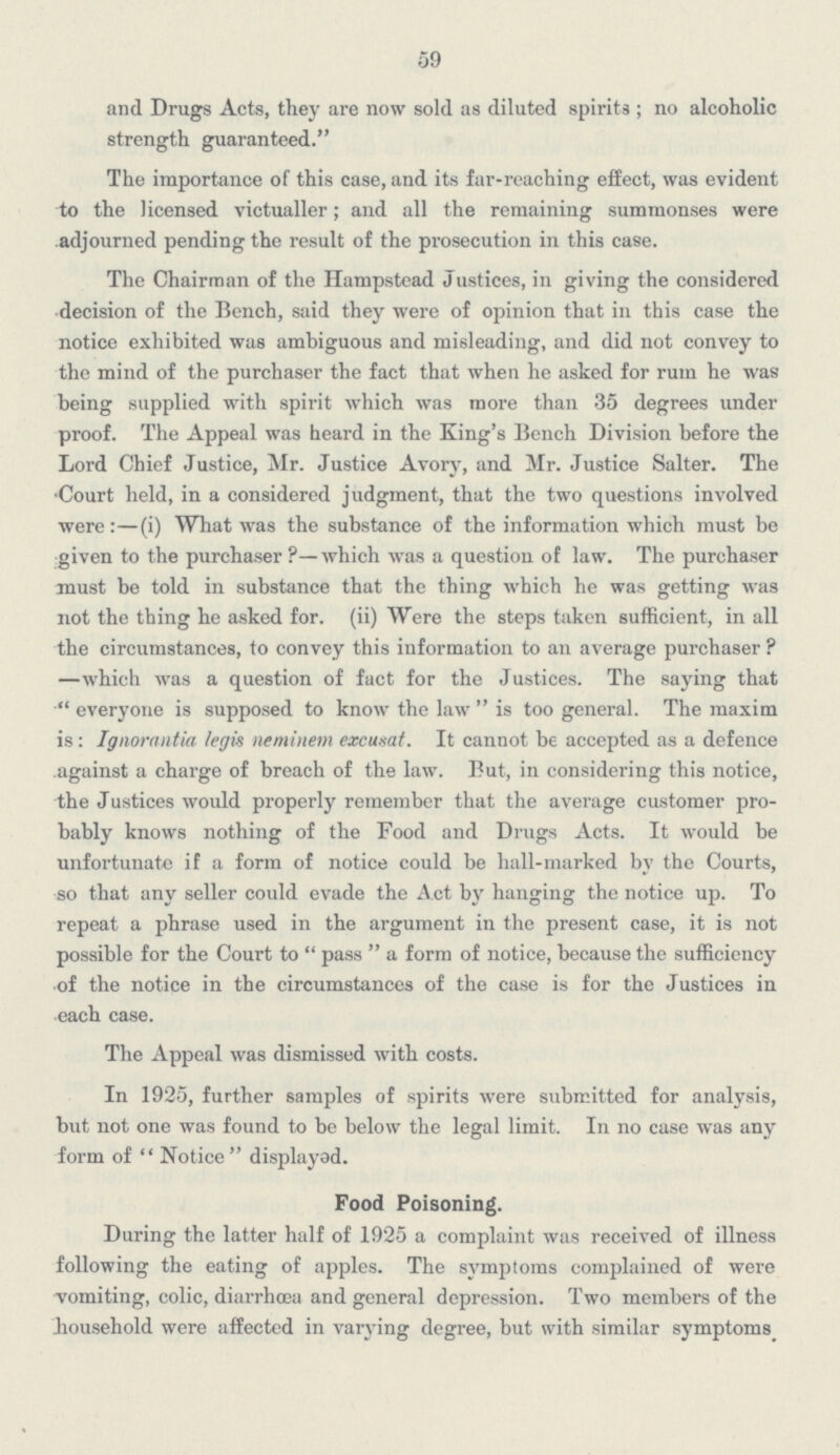 59 and Drugs Acts, they are now sold as diluted spirits; no alcoholic strength guaranteed. The importance of this case, and its far-reaching effect, was evident to the licensed victualler; and all the remaining summonses were adjourned pending the result of the prosecution in this case. The Chairman of the Hampstead Justices, in giving the considered decision of the Bench, said they were of opinion that in this case the notice exhibited was ambiguous and misleading, and did not convey to the mind of the purchaser the fact that when he asked for rum he was being supplied with spirit which was more than 35 degrees under proof. The Appeal was heard in the King's Bench Division before the Lord Chief Justice, Mr. Justice Avory, and Mr. Justice Salter. The Court held, in a considered judgment, that the two questions involved were:—(i) What was the substance of the information which must be given to the purchaser?—which was a question of law. The purchaser must be told in substance that the thing which he was getting was not the thing he asked for. (ii) Were the steps taken sufficient, in all the circumstances, to convey this information to an average purchaser? —which was a question of fact for the Justices. The saying that everyone is supposed to know the law is too general. The maxim is: Ignorantia legis neminetn excusat. It cannot be accepted as a defence against a charge of breach of the law. But, in considering this notice, the Justices would properly remember that the average customer probably knows nothing of the Food and Drugs Acts. It would be unfortunate if a form of notice could be hall-marked by the Courts, so that any seller could evade the Act by hanging the notice up. To repeat a phrase used in the argument in the present case, it is not possible for the Court to pass a form of notice, because the sufficiency of the notice in the circumstances of the case is for the Justices in each case. The Appeal was dismissed with costs. In 1925, further samples of spirits were submitted for analysis, but not one was found to be below the legal limit. In no case was any form of  Notice displayed. Food Poisoning. During the latter half of 1925 a complaint was received of illness following the eating of apples. The symptoms complained of were vomiting, colic, diarrhoea and general depression. Two members of the household were affected in varying degree, but with similar symptoms