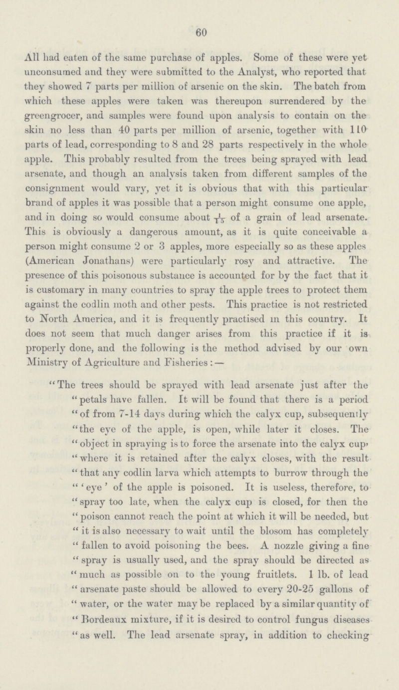 60 All had eaten of the same purchase of apples. Some of these were yet unconsumed and they were submitted to the Analyst, who reported that they showed 7 parts per million of arsenic on the skin. The batch from which these apples were taken was thereupon surrendered by the greengrocer, and samples were found upon analysis to contain on the skin no less than 40 parts per million of arsenic, together with 110 parts of lead, corresponding to 8 and 28 parts respectively in the whole apple. This probably resulted from the trees being sprayed with lead arsenate, and though an analysis taken from different samples of the consignment would vary, yet it is obvious that with this particular brand of apples it was possible that a person might consume one apple, and in doing so would consume about 1/15 of a grain of lead arsenate. This is obviously a dangerous amount, as it is quite conceivable a person might consume 2 or 3 apples, more especially so as these apples (American Jonathans) were particularly rosy and attractive. The presence of this poisonous substance is accounted for by the fact that it is customary in many countries to spray the apple trees to protect them against the codlin moth and other pests. This practice is not restricted to North America, and it is frequently practised in this country. It does not seem that much danger arises from this practice if it is properly done, and the following is the method advised by our own Ministry of Agriculture and Fisheries:— The trees should be sprayed with lead arsenate just after the petals have fallen. It will be found that there is a period of from 7-14 days during which the calyx cup, subsequently the eye of the apple, is open, while later it closes. The object in spraying is to force the arsenate into the calyx cup, where it is retained after the calyx closes, with the result that any codlin larva which attempts to burrow through the 'eye' of the apple is poisoned. It is useless, therefore, to spray too late, when the calyx cup is closed, for then the poison cannot reach the point at which it will be needed, but it is also necessary to wait until the blosom has completely fallen to avoid poisoning the bees. A nozzle giving a fine spray is usually used, and the spray should be directed as much as possible on to the young fruitlets. 1 lb. of lead arsenate paste should be allowed to every 20-25 gallons of water, or the water may be replaced by a similar quantity of Bordeaux mixture, if it is desired to control fungus diseases as well. The lead arsenate spray, in addition to checking