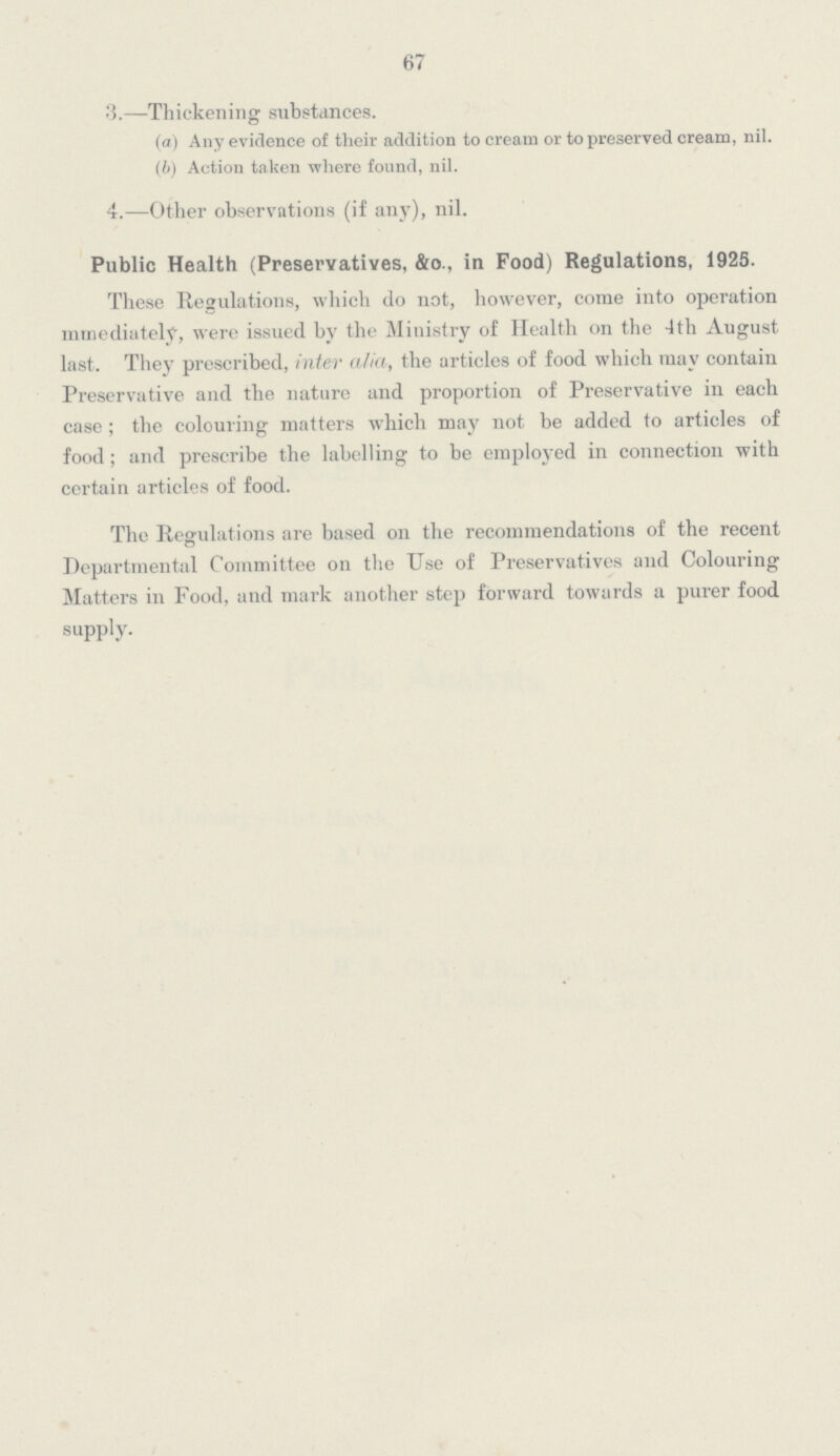 67 3.—Thickening substances. (a) Any evidence of their addition to cream or to preserved cream, nil. (b) Action taken where found, nil. 4.—Other observations (if any), nil. Public Health (Preservatives, &o., in Food) Regulations, 1925. These Regulations, which do not, however, come into operation mmediately, were issued by the Ministry of Health on the 4th August last. They prescribed, inter alia, the articles of food which may contain Preservative and the nature and proportion of Preservative in each case; the colouring matters which may not be added, to articles of food; and prescribe the labelling to be employed in connection with certain articles of food. The Regulations are based on the recommendations of the recent Departmental Committee on the Use of Preservatives and Colouring Matters in Food, and mark another step forward towards a purer food supply.