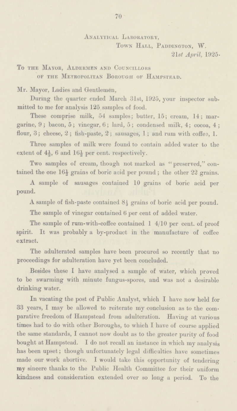 70 Analytical Laboratory, Town Hall, Paddington, W. 21st April, 1925. To the Mayor, Aldermen and Councillors of the Metropolitan Borough of Hampstead. Mr. Mayor, Ladies and Gentlemen, During the quarter ended March 31st, 1925, your inspector submitted to me for analysis 125 samples of food. These comprise milk, 54 samples; butter, 15; cream, 14; margarine, 9; bacon, 5; vinegar, 6; lard, 5; condensed milk, 4; cocoa, 4; flour, 3; cheese, 2; fish-paste, 2; sausages, 1; and rum with coffee, 1. Three samples of milk were found to contain added water to the extent of 4½, 6 and 16½ per cent. respectively. Two samples of cream, though not marked as preserved, contained the one 16½ grains of boric acid per pound; the other 22 grains. A sample of sausages contained 10 grains of boric acid per pound. A sample of fish-paste contained 8½ grains of boric acid, per pound. The sample of vinegar contained 6 per cent of added water. The sample of rum-with-coffee contained 1 4/10 per cent, of proof spirit. It was probably a by-product in the manufacture of coffee extract. The adulterated samples have been procured so recently that no proceedings for adulteration have yet been concluded. Besides these I have analysed a sample of water, which proved to be swarming with minute fungus-spores, and was not a desirable drinking water. In vacating the post of Public Analyst, which I have now held for 33 years, I may be allowed to reiterate my conclusion as to the comparative freedom of Hampstead from adulteration. Having at various times had to do with other Boroughs, to which I have of course applied the same standards, I cannot now doubt as to the greater purity of food bought at Hampstead. I do not recall an instance in which my analysis has been upset; though unfortunately legal difficulties have sometimes made our work abortive. I would take this opportunity of tendering my sincere thanks to the Public Health Committee for their uniform kindness and consideration extended over so long a period. To the