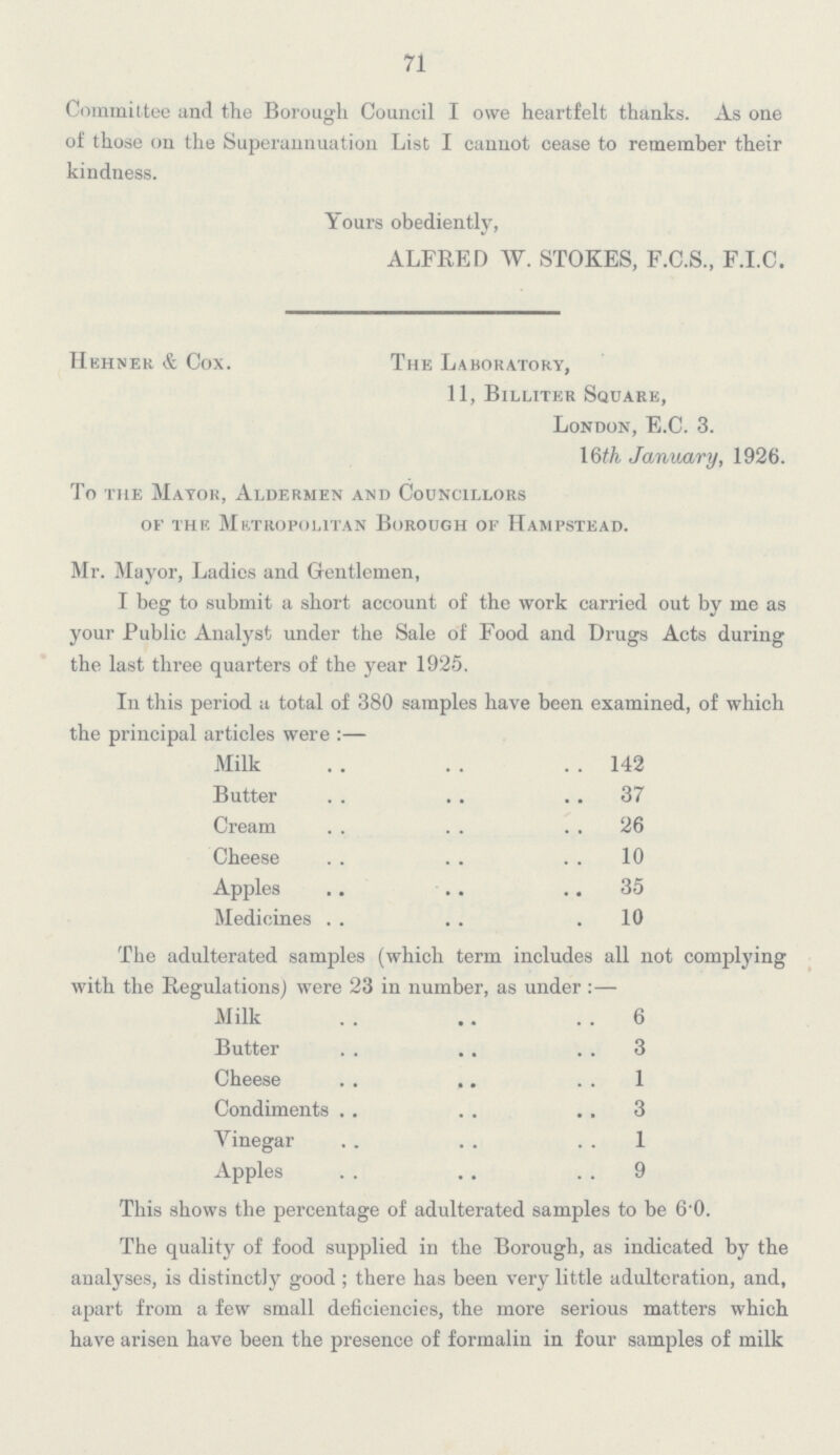 71 Committee and the Borough Council I owe heartfelt thanks. As one of those on the Superannuation List I cannot cease to remember their kindness. Yours obediently, ALFRED W. STOKES, F.C.S., F.I.C. Hehner & Cox. The Laboratory, 11, Billiter Square, London, E.C. 3. 16th January, 1926. To the Mayor, Aldermen and Councillors of the Metropolitan Borough of Hampstead. Mr. Mayor, Ladies and Gentlemen, I beg to submit a short account of the work carried out by me as your Public Analyst under the Sale of Food and Drugs Acts during the last three quarters of the year 1925. In this period a total of 380 samples have been examined, of which the principal articles were:— Milk 142 Butter 37 Cream 26 Cheese 10 Apples 35 Medicines 10 The adulterated samples (which term includes all not complying with the Regulations) were 23 in number, as under:— Milk 6 Butter 3 Cheese 1 Condiments 3 Vinegar 1 Apples 9 This shows the percentage of adulterated samples to be 6.0. The quality of food supplied in the Borough, as indicated by the analyses, is distinctly good; there has been very little adulteration, and, apart from a few small deficiencies, the more serious matters which have arisen have been the presence of formalin in four samples of milk