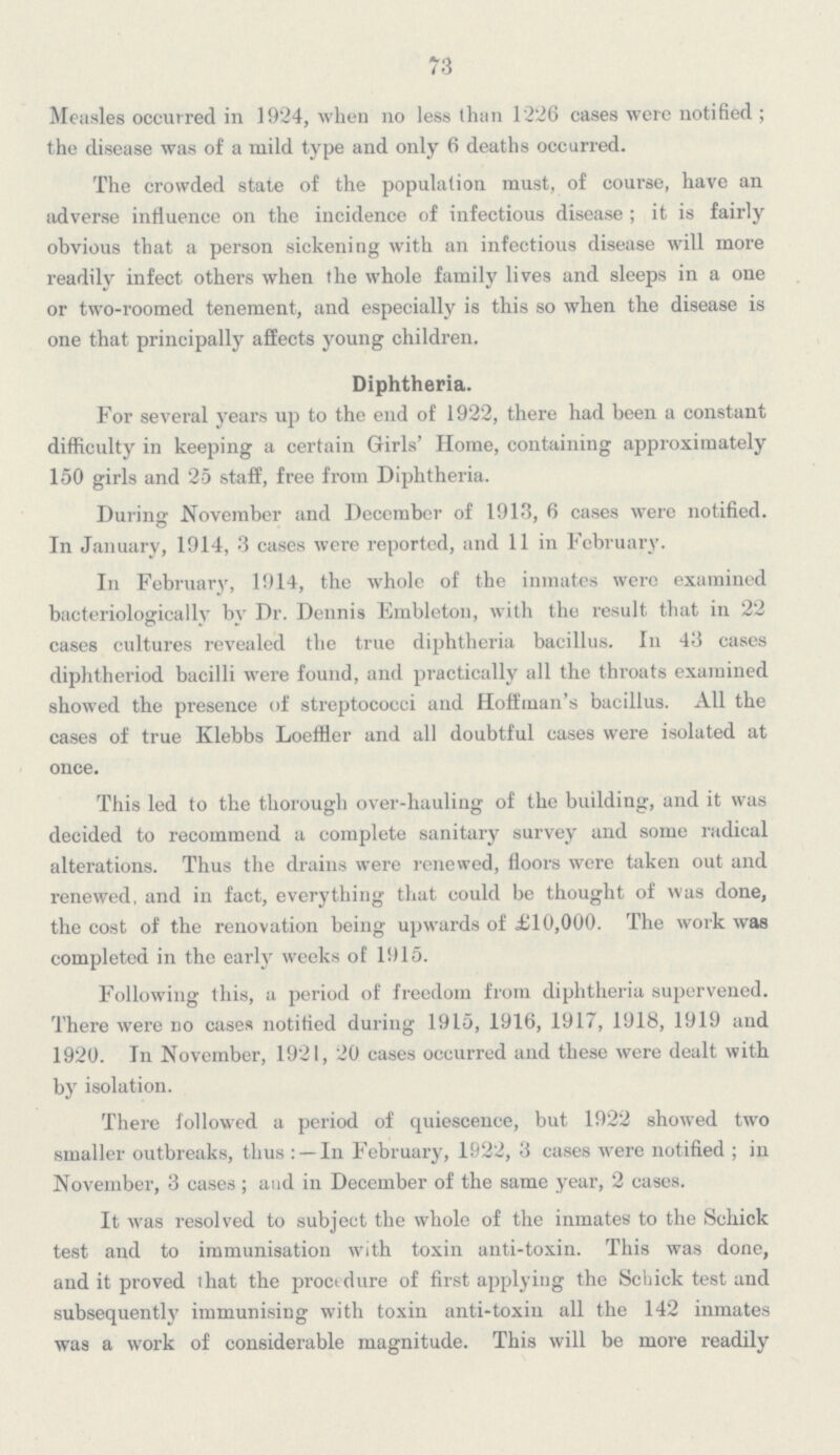 73 Measles occurred in 1924, when no less than 1226 cases were notified; the disease was of a mild type and only 6 deaths occurred. The crowded state of the population must, of course, have an adverse influence on the incidence of infectious disease; it is fairly obvious that a person sickening with an infectious disease will more readily infect others when the whole family lives and sleeps in a one or two-roomed tenement, and especially is this so when the disease is one that principally affects young children. Diphtheria. For several years up to the end of 1922, there had been a constant difficulty in keeping a certain Girls' Home, containing approximately 150 girls and 25 staff, free from Diphtheria. During November and December of 1913, 6 cases were notified. In January, 1914, 3 cases were reported, and 11 in February. In February, 1914, the whole of the inmates were examined bacteriologically by Dr. Dennis Embleton, with the result that in 22 cases cultures revealed the true diphtheria bacillus. In 43 cases diphtheriod bacilli were found, and practically all the throats examined showed the presence of streptococci and Hoffman's bacillus. All the cases of true Klebbs Loeffler and all doubtful cases were isolated at once. This led to the thorough over-hauling of the building, and it was decided to recommend a complete sanitary survey and some radical alterations. Thus the drains were renewed, floors were taken out and renewed, and in fact, everything that could be thought of was done, the cost of the renovation being upwards of £10,000. The work was completed in the early weeks of 1915. Following this, a period of freedom from diphtheria supervened. There were no cases notified during 1915, 1916, 1917, 1918, 1919 and 1920. In November, 1921, 20 cases occurred and these were dealt with by isolation. There followed a period of quiescence, but 1922 showed two smaller outbreaks, thus: —In February, 1922, 3 cases were notified; in November, 3 cases; and in December of the same year, 2 cases. It was resolved to subject the whole of the inmates to the Schick test and to immunisation with toxin anti-toxin. This was done, and it proved that the proctdure of first applying the Schick test and subsequently immunising with toxin anti-toxin all the 142 inmates was a work of considerable magnitude. This will be more readily