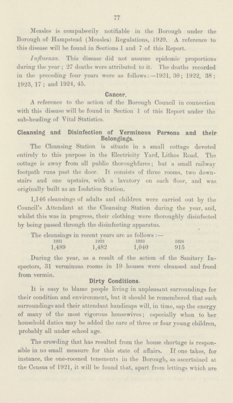 77 Measles is compulsorily notifiable in the Borough under the Borough of Hampstead (Measles) Regulations, 1920. A reference to this disease will be found in Sections 1 and 7 of this Report. Influenza. This disease did not assume epidemic proportions during the year; 27 deaths were attributed to it. The deaths recorded in the preceding four years were as follows:—1921, 30; 1922, 38; 1923, 17 ; and 1924, 45. Cancer. A reference to the action of the Borough Council in connection with this disease will be found in Section 1 of this Report under the sub-heading of Vital Statistics. Cleansing and Disinfection of Verminous Persons and their Belongings. The Cleansing Station is situate in a small cottage devoted entirely to this purpose in the Electricity Yard, Lithos Road. The cottage is away from all public thoroughfares; but a small railway footpath runs past the door. It consists of three rooms, two downstairs and one upstairs, with a lavatory on each floor, and was originally built as an Isolation Station. 1,146 cleansings of adults and children were carried out by the Council's Attendant at the Cleansing Station during the year, and, whilst this was in progress, their clothing were thoroughly disinfected by being passed through the disinfecting apparatus. The cleansings in recent years are as follows:— 1921 1922 1923 1924 1,489 1,482 1,040 915 During the year, as a result of the action of the Sanitary Inspectors, 31 verminous rooms in 19 houses were cleansed and freed from vermin. Dirty Conditions. It is easy to blame people living in unpleasant surroundings for their condition and environment, but it should be remembered that such surroundings and their attendant handicaps will, in time, sap the energy of many of the most vigorous housewives; especially when to her household duties may be added the care of three or four young children, probably all under school age. The crowding that has resulted from the house shortage is responsible in no small measure for this state of affairs. If one takes, for instance, the one-roomed tenements in the Borough, as ascertained at the Census of 1921, it will be found that, apart from lettings which are