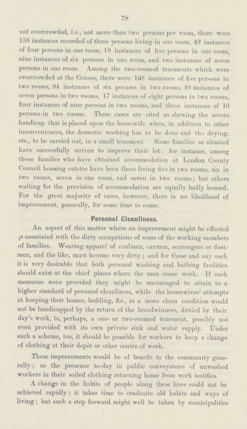 78 not overcrowded, i.e., not more than two persons per room, there were 158 instances recorded of three persons living in one room, 49 instances of four persons in one room, 18 instances of five persons in one room, nine instances of six persons in one room, and two instances of seven persons in one room. Among the two-roomed tenements which were overcrowded at the Census, there were 168 instances of five persons in two rooms, 94 instances of six persons in two rooms, 40 instances of seven persons in two rooms, 17 instances of eight persons in two rooms, four instances of nine persons in two rooms, and three instances of 10 persons in two rooms. These cases are cited as shewing the severe handicap that is placed upon the housewife when, in addition to other inconveniences, the domestic washing has to be done and the drying, etc., to be carried out, in a small tenement Some families so situated have successfully striven to improve their lot: for instance, among those families who have obtained accommodation at London County Council housing estates have been those living five in two rooms, six in two rooms, seven in one room, and seven in two rooms; but others waiting for the provision of accommodation are equally badly housed. For the great majority of cases, however, there is no likelihood of improvement, generally, for some time to come. Personal Cleanliness. An aspect of this matter where an improvement might be effected is associated with the dirty occupations of some of the working members of families. Wearing apparel of coalmen, carmen, scavengers or dustmen, and the like, must become very dirty; and for these and any such it is very desirable that both personal washing and bathing facilities should exist at the chief places where the men cease work. If such measures were provided they might be encouraged to attain to a higher standard of personal cleanliness, while the housewives' attempts at keeping their homes, bedding, &c., in a more clean condition would not be handicapped by the return of the breadwinners, dirtied by their day's work, to, perhaps, a one- or two-roomed tenement, possibly not even provided with its own private sink and water supply. Under such a scheme, too, it should be possible for workers to keep a change of clothing at their depot or other centre of work. These improvements would be of benefit to the community generally; as the presence to-day in public conveyances of unwashed workers in their soiled clothing returning home from work testifies. A change in the habits of people along these lines could not be achieved rapidly; it takes time to eradicate old habits and ways of living; but such a step forward might well be taken by municipalities