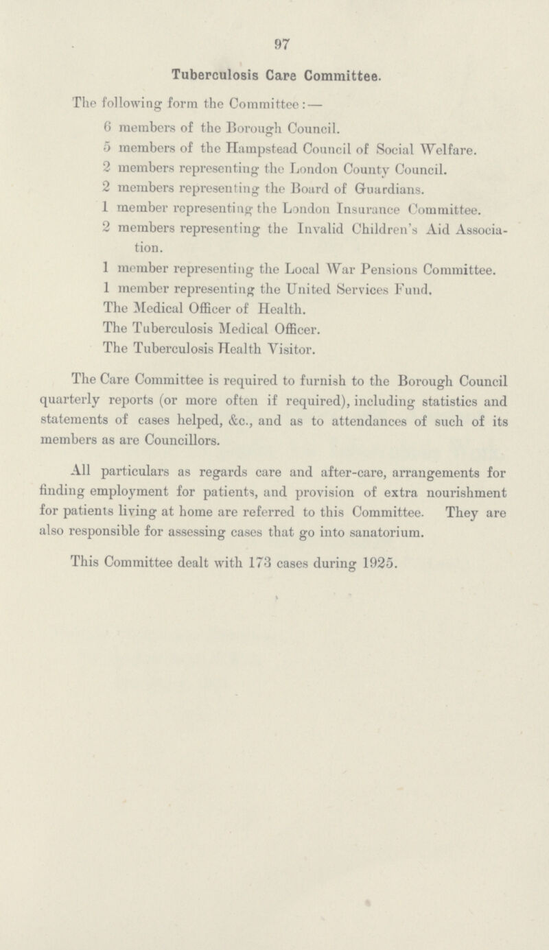 97 Tuberculosis Care Committee. The following form the Committee:— 6 members of the Borough Council. 5 members of the Hampstead Council of Social Welfare. 2 members representing the London County Council. 2 members representing the Board of Guardians. 1 member representing the London Insurance Committee. 2 members representing the Invalid Children's Aid Associa¬ tion. 1 member representing the Local War Pensions Committee. 1 member representing the United Services Fund. The Medical Officer of Health. The Tuberculosis Medical Officer. The Tuberculosis Health Visitor. The Care Committee is required to furnish to the Borough Council quarterly reports (or more often if required), including statistics and statements of cases helped, &c., and as to attendances of such of its members as are Councillors. All particulars as regards care and after-care, arrangements for finding employment for patients, and provision of extra nourishment for patients living at home are referred to this Committee. They are also responsible for assessing cases that go into sanatorium. This Committee dealt with 173 cases during 1925.