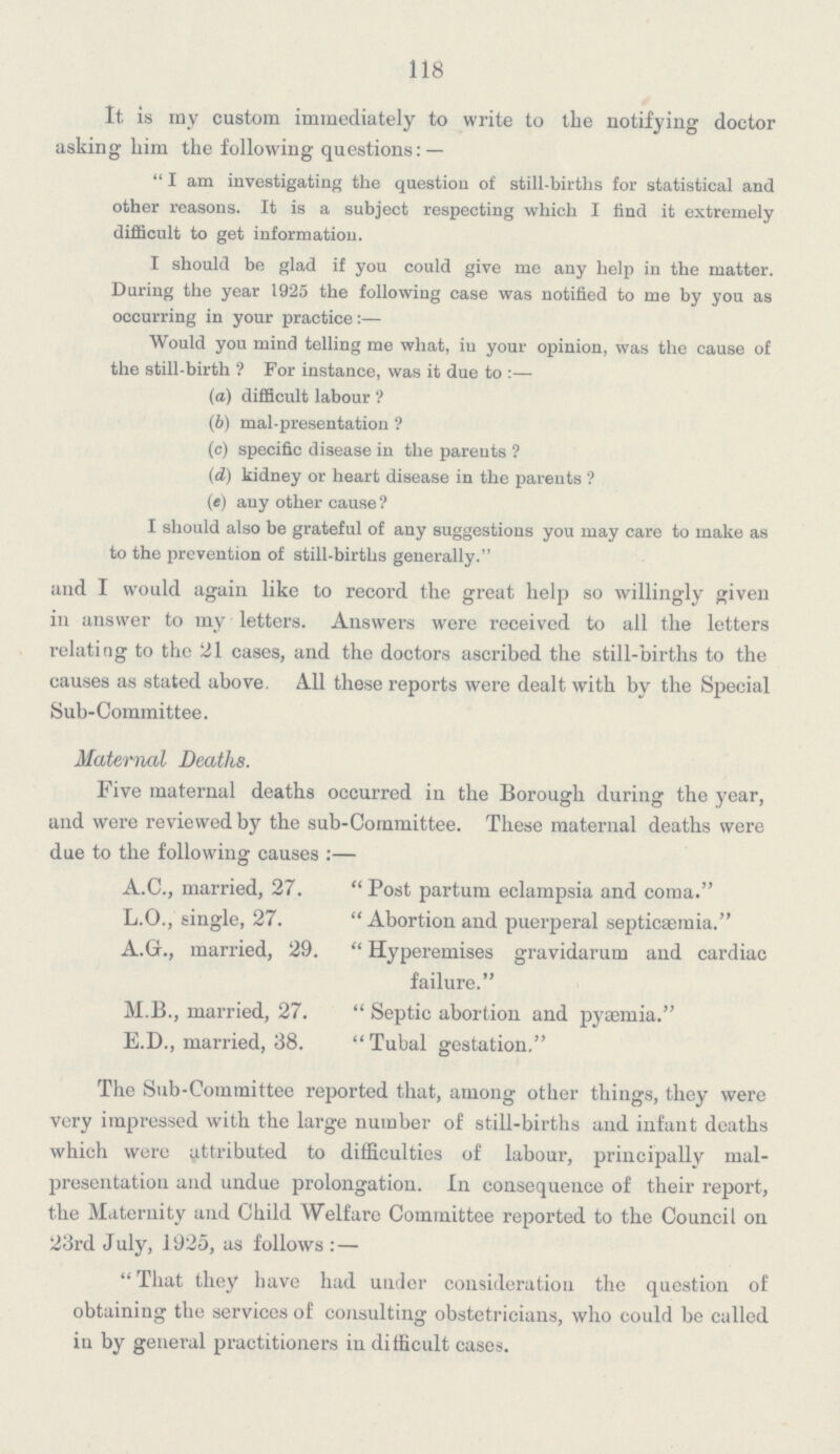 118 It. is my custom immediately to write to the notifying doctor asking him the following questions:— I am investigating the question of still-births for statistical and other reasons. It is a subject respecting which I find it extremely difficult to get information. I should be glad if you could give me any help in the matter. During the year 1925 the following case was notified to me by you as occurring in your practice:— Would you mind telling me what, in your opinion, was the cause of the still-birth? For instance, was it due to:— (a) difficult labour? (b) mal-presentation? (c) specific disease in the parents? (d) kidney or heart disease in the parents? (e) any other cause? I should also be grateful of any suggestions you may care to make as to the prevention of still-births generally. and I would again like to record the great help so willingly given in answer to my letters. Answers were received to all the letters relating to the 21 cases, and the doctors ascribed the still-births to the causes as stated above. All these reports were dealt with by the Special Sub-Committee. Maternal Deaths. Five maternal deaths occurred in the Borough during the year, and were reviewed by the sub-Committee. These maternal deaths were due to the following causes:— A.C., married, 27. Post partum eclampsia and coma. L.O., single, 27. Abortion and puerperal septicaemia. A.G., married, 29.  Hyperemises gravidarum and cardiac failure. M.B., married, 27.  Septic abortion and pyaemia. E.D., married, 38. Tubal gestation. The Sub-Committee reported that, among other things, they were very impressed with the large number of still-births and infant deaths which were attributed to difficulties of labour, principally mal presentation and undue prolongation. In consequence of their report, the Maternity and Child Welfare Committee reported to the Council on 23rd July, 1925, as follows:— That they have had under consideration the question of obtaining the services of consulting obstetricians, who could be called in by general practitioners in difficult cases.