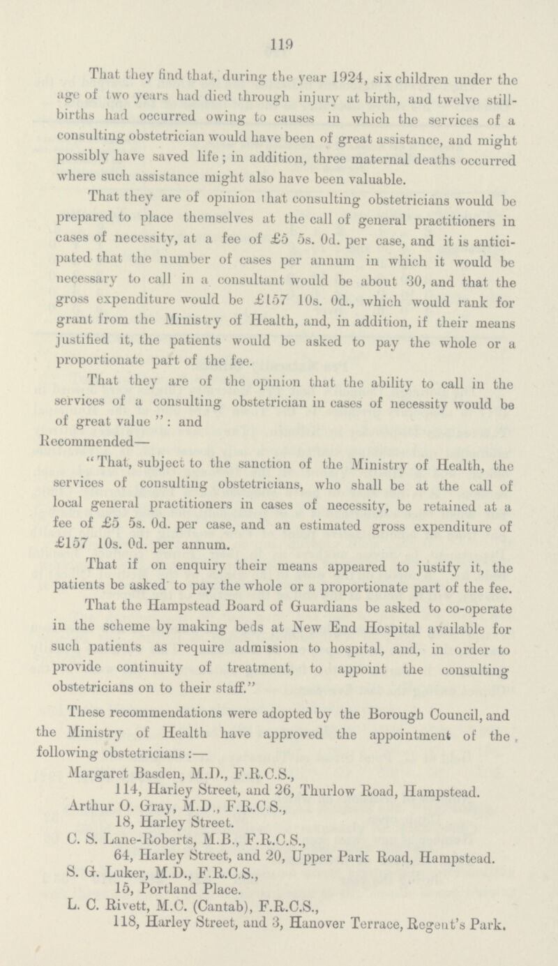 119 That they find that, during the year 1924, six children under the age of two years had died through injury at birth, and twelve still births had occurred owing to causes in which the services of a consulting obstetrician would have been of great assistance, and might possibly have saved life; in addition, three maternal deaths occurred where such assistance might also have been valuable. That they are of opinion that consulting obstetricians would be prepared to place themselves at the call of general practitioners in cases of necessity, at a fee of £5 5s. 0d. per case, and it is antici pated that the number of cases per annum in which it would be necessary to call in a consultant would be about 30, and that the gross expenditure would be £157 10s. 0d., which would rank for grant from the Ministry of Health, and, in addition, if their means justified it, the patients would be asked to pay the whole or a proportionate part of the fee. That they are of the opinion that the ability to call in the services of a consulting obstetrician in cases of necessity would be of great value: and Recommended— That, subject to the sanction of the Ministry of Health, the services of consulting obstetricians, who shall be at the call of local general practitioners in cases of necessity, be retained at a fee of £5 5s. 0d. per case, and an estimated gross expenditure of £157 10s. 0d. per annum. That if on enquiry their means appeared to justify it, the patients be asked to pay the whole or a proportionate part of the fee. That the Hampstead Board of Guardians be asked to co-operate in the scheme by making beds at New End Hospital available for such patients as require admission to hospital, and, in order to provide continuity of treatment, to appoint the consulting obstetricians on to their staff. These recommendations were adopted by the Borough Council, and the Ministry of Health have approved the appointment of the following obstetricians:— Margaret Basden, M.D., F.R.C.S., 114, Hariey Street, and 26, Thurlow Road, Hampstead. Arthur O. Gray, M.D., F.R.C S., 18, Harley Street. C. S. Lane-Roberts, M.B., F.R.C.S., 64, Harley Street, and 20, Upper Park Road, Hampstead. S. G. Luker, M.D., F.R.C.S., 15, Portland Place. L. C. Rivett, M.C. (Cantab), F.R.C.S., 118, Harley Street, and 3, Hanover Terrace, Regent's Park.