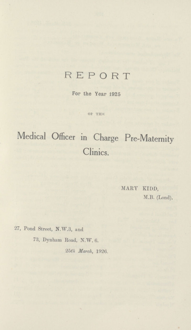 REPORT For the Year 1925 OF THE Medical Officer in Charge Pre-Maternity Clinics. MARY KIDD, M.B. (Lond). 27, Pond Street, N.W.3, and 73, Dynham Road, N.W. 6. 25th March, 1926.
