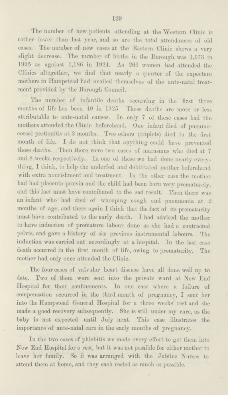 129 The number of new patients attending at the Western Clinic is rather lower than last year, and so are the total attendances of old cases. The number of new cases at the Eastern Clinic shows a very slight decrease. The number of births in the Borough was 1,073 in 1925 as against 1,186 in 1924. As 266 women had attended the Clinics altogether, we find that nearly a quarter of the expectant mothers in Hampstead had availed themselves of the ante-natal treat ment provided by the Borough Council. The number of infantile deaths occurring in the first three months of life has been 40 in 1925. Those deaths are more or less attributable to ante-natal causes. In only 7 of these cases had the mothers attended the Clinic beforehand. One infant died of pneumo coccal peritonitis at 2 months. Two others (triplets) died in the first month of life. I do not think that anything could have prevented these deaths. Then there were two cases of marasmus who died at 7 and 8 weeks respectively. In one of these we had done nearly every thing, I think, to help the underfed and debilitated mother beforehand with extra nourishment and treatment. In the other case the mother had had placenta prævia and the child had been born very prematurclv, and this fact must have contributed to the sad result. Then there was an infant who had died of whooping cough and pneumonia at 2 months of age, and there again I think that the fact of its prematurity must have contributed to the early death. I had advised the mother to have induction of premature labour done as she had a contracted pelvis, and gave a history of six previous instrumental labours. The induction was carried out accordingly at a hospital. In the last case death occurred in the first month of life, owing to prematurity. The mother had only once attended the Clinic. The four cases of valvular heart disease have all done well up to date. Two of them were sent into the private ward at New End Hospital for their confinements. In one case where a failure of compensation occurred in the third month of pregnancy, I sent her into the Hampstead General Hospital for a three weeks' rest and she made a good recovery subsequently. She is still under my care, as the baby is not expected until July next. This case illustrates the importance of ante-natal care in the early mouths of pregnancy. In the two cases of phlebitis we made every effort to get them into New End Hospital for a rest, but it was not possible for cither mother to leave her family. So it was arranged with the Jubilee Nurses to attend them at home, and they each rested as much as possible.