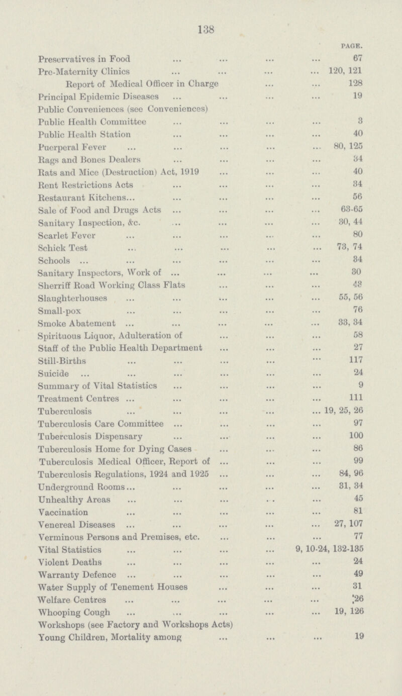 138 PAGE. Preservatives in Food 67 Pre-Maternity Clinics 120, 121 Report of Medical Officer in Charge 128 Principal Epidemic Diseases 19 Public Conveniences (see Conveniences) Public Health Committee 3 Public Health Station 40 Puerperal Fever 80, 125 Rags and Bones Dealers 34 Rats and Mice (Destruction) Act, 1919 40 Rent Restrictions Acts 34 Restaurant Kitchens 56 Sale of Food and Drugs Acts 63-65 Sanitary Inspection, &c. 30, 44 Scarlet Fever 80 Schick Test 73, 74 Schools 34 Sanitary Inspectors, Work of 30 Sherriff Road Working Class Flats 43 Slaughterhouses 55, 56 Small-pox 76 Smoke Abatement 33, 34 Spirituous Liquor, Adulteration of 58 Staff of the Public Health Department 27 Still-Births 117 Suicide 24 Summary of Vital Statistics 9 Treatment Centres 111 Tuberculosis 19, 25, 26 Tuberculosis Care Committee 97 Tuberculosis Dispensary 100 Tuberculosis Home for Dying Cases 86 Tuberculosis Medical Officer, Report of 99 Tuberculosis Regulations, 1924 and 1925 84, 96 Underground Rooms 31, 34 Unhealthy Areas 45 Vaccination 81 Venereal Diseases 27, 107 Verminous Persons and Premises, etc. 77 Vital Statistics 9, 10-24, 132-135 Violent Deaths 24 Warranty Defence 49 Water Supply of Tenement Houses 31 Welfare Centres 26 Whooping Cough 19, 126 Workshops (see Factory and Workshops Acts) Young Children, Mortality among 19