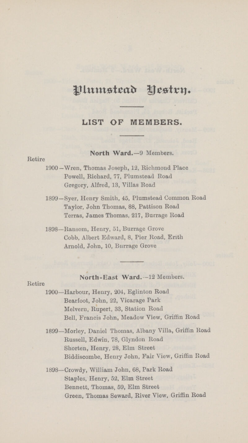 Plumstead Vestrn. LIST OF MEMBERS. North Ward.—9 Members. Retire 1900—Wren, Thomas Joseph, 12. Richmond Place Powell, Richard, 77, Plumstead Road Gregory, Alfred, 13, Villas Road 1899—Syer, Henry Smith, 45, Plumstead Common Road Taylor, John Thomas, 88, Pattison Road Terras, James Thomas, 217, Burrage Road 1898—Ransom, Henry, 51, Burrage Grove Cobb, Albert Edward, 8, Pier Road, Erith Arnold, John, 10, Burrage Grove North-East Ward.—12 Members. Retire 1900—Harbour, Henry, 204, Eglinton Road Bearfoot, John, 22, Vicarage Park Melvern, Rupert, 33, Station Road Bell, Francis John, Meadow View, Griffin Road 1899—Morley, Daniel Thomas, Albany Villa, Griffin Road Russell, Edwin, 78, Glyndon Road Shorten, Henry, 28, Elm Street Biddiscombe, Henry John, Fair View, Griffin Road 1898—Crowdy, William John, 68, Park Road Staples, Henry, 52, Elm Street Bennett, Thomas, 59, Elm Street Green, Thomas Seward, River View, Griffin Road