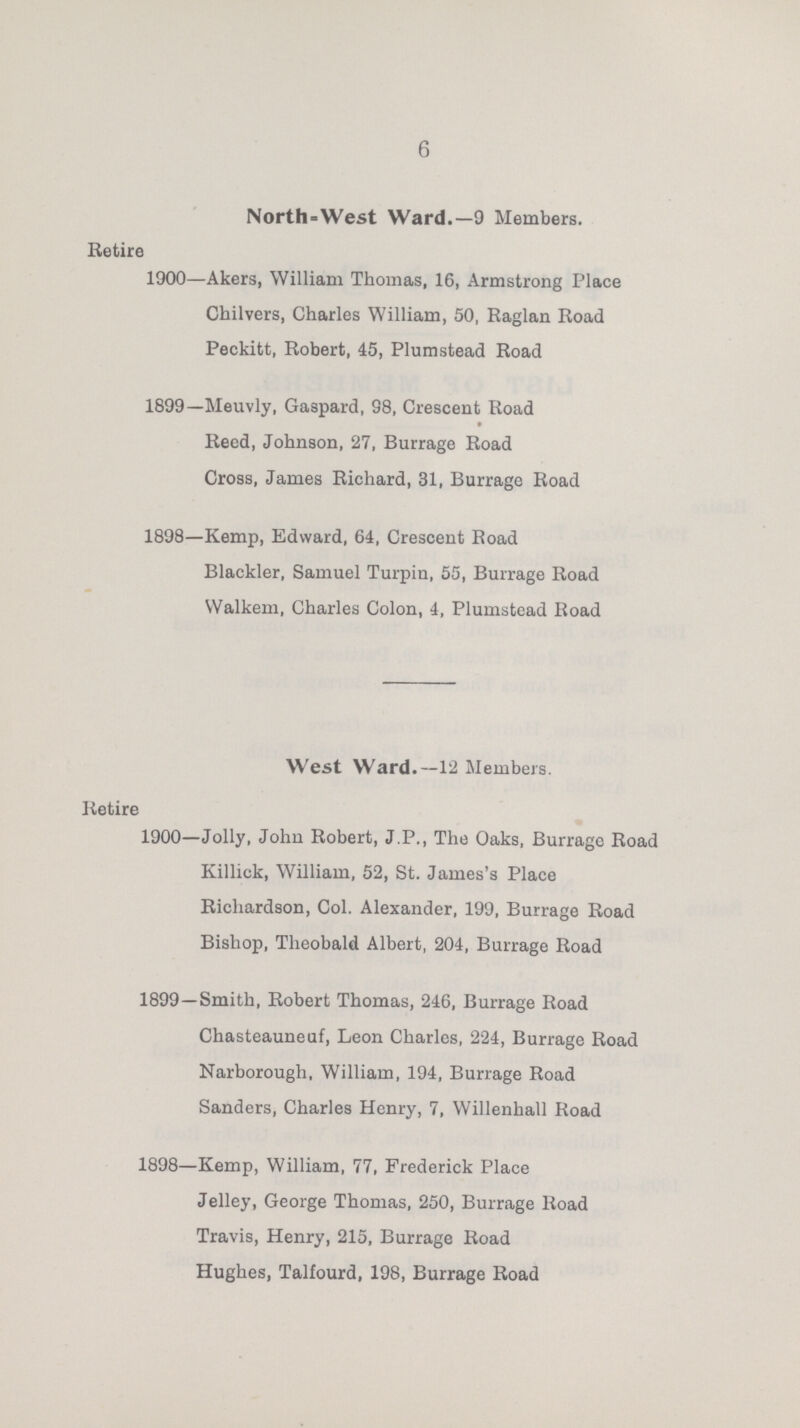 6 North-West Ward.—9 Members. Retire 1900—Akers, William Thomas, 16, Armstrong Place Chilvers, Charles William, 50, Raglan Road Peckitt, Robert, 45, Plumstead Road 1899—Meuvly, Gaspard, 98, Crescent Road Reed, Johnson, 27, Burrage Road Cross, James Richard, 31, Burrage Road 1898—Kemp, Edward, 64, Crescent Road Blackler, Samuel Turpin, 55, Burrage Road VValkem, Charles Colon, 4, Plumstead Road West Ward.—12 Members. Retire 1900—Jolly, Johu Robert, J.P., The Oaks, Burrage Road Killick, William, 52, St. James's Place Richardson, Col. Alexander, 199, Burrage Road Bishop, Theobald Albert, 204, Burrage Road 1899—Smith, Robert Thomas, 246, Burrage Road Chasteauneuf, Leon Charles, 224, Burrage Road Narborough. William, 194, Burrage Road Sanders, Charles Henry, 7, Willenhall Road 1898—Kemp, William, 77, Frederick Place Jelley, George Thomas, 250, Burrage Road Travis, Henry, 215, Burrage Road Hughes, Talfourd, 198, Burrage Road