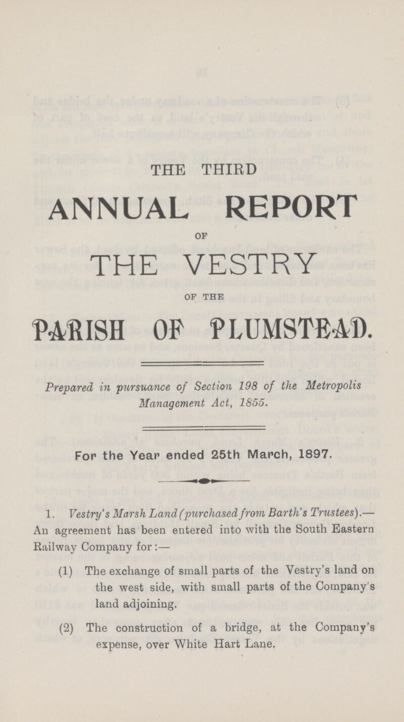 THE THIRD ANNUAL REPORT OF THE VESTRY OF THE PARISH OP PLUMSTEAD. Prepared in pursuance of Section 198 of the Metropolis Management Act, 1855. For the Year ended 25th March, 1897. 1. Vestry's Marsh Land (purchased from Barth's Trustees).— An agreement has been entered into with the South Eastern Railway Company for:— (1) The exchange of small parts of the Vestry's land on the west side, with small parts of the Company's land adjoining. (2) The construction of a bridge, at the Company's expense, over White Hart Lane.