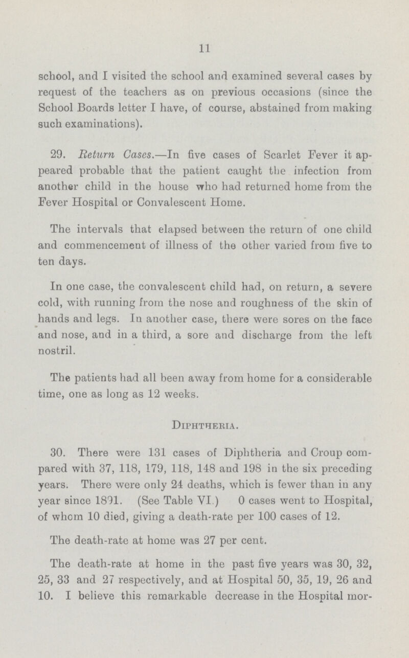 11 school, and I visited the school and examined several cases by request of the teachers as on previous occasions (since the School Boards letter I have, of course, abstained from making such examinations). 29. Return Cases.—In five cases of Scarlet Fever it ap peared probable that the patient caught the infection from another child in the house who had returned home from the Fever Hospital or Convalescent Home. The intervals that elapsed between the return of one child and commencement of illness of the other varied from five to ten days. In one case, the convalescent child had, on return, a severe cold, with running from the nose and roughness of the skin of hands and legs. In another case, there were sores on the face and nose, and in a third, a sore and discharge from the left nostril. The patients had all been away from home for a considerable time, one as long as 12 weeks. Diphtheria. 30. There were 131 cases of Diphtheria and Croup com pared with 37, 118, 179, 118, 148 and 198 in the six preceding years. There were only 24 deaths, which is fewer than in any year since 1891. (See Table VI.) 0 cases went to Hospital, of whom 10 died, giving a death-rate per 100 cases of 12. The death-rate at home was 27 per cent. The death-rate at home in the past five years was 30, 32, 25, 33 and 27 respectively, and at Hospital 50, 35, 19, 26 and 10. I believe this remarkable decrease in the Hospital mor¬