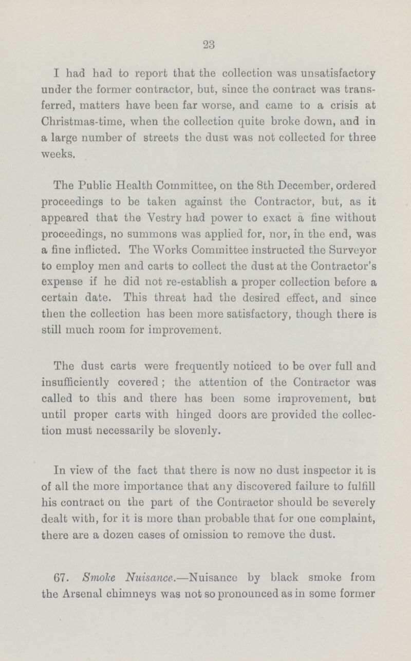 23 I had had to report that the collection was unsatisfactory under the former contractor, but, since the contract was trans ferred, matters have been far worse, and came to a crisis at Christmas-time, when the collection quite broke down, and in a large number of streets the dust was not collected for three weeks. The Public Health Committee, on the 8th December, ordered proceedings to be taken against the Contractor, but, as it appeared that the Vestry had power to exact a fine without proceedings, no summons was applied for, nor, in the end, was a fine inflicted. The Works Committee instructed the Surveyor to employ men and carts to collect the dust at the Contractor's expense if he did not re-establish a proper collection before a certain date. This threat had the desired effect, and since then the collection has been more satisfactory, though there is still much room for improvement. The dust carts were frequently noticed to be over full and insufficiently covered; the attention of the Contractor was called to this and there has been some improvement, but until proper carts with hinged doors are provided the collec tion must necessarily be slovenly. In view of the fact that there is now no dust inspector it is of all the more importance that any discovered failure to fulfill his contract on the part of the Contractor should be severely dealt with, for it is more than probable that for one complaint, there are a dozen cases of omission to remove the dust. 67. Smoke Nuisance.—Nuisance by black smoke from the Arsenal chimneys was not so pronounced as in some former