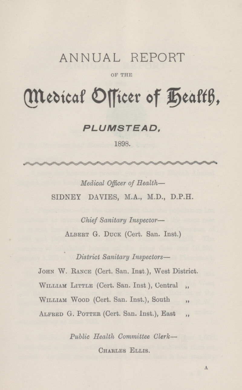 ANNUAL REPORT of the Medical Officer of Health, PLUMSTEAD, 1898. Medical Officer of Health— SIDNEY DAVIES, M.A., M.D., D.P.H. Chief Sanitary Inspector— Albert G. Duck (Cert. San. Inst.) District Sanitary Inspectors— John W. Rance (Cert. San. Inst ), West District. William Little (Cert. San. Inst), Central ,, William Wood (Cert. San. Inst.), South „ Alfred G. Potter (Cert. San. Inst.), East ,, Public Health Committee Clerk— Charles Ellis. a