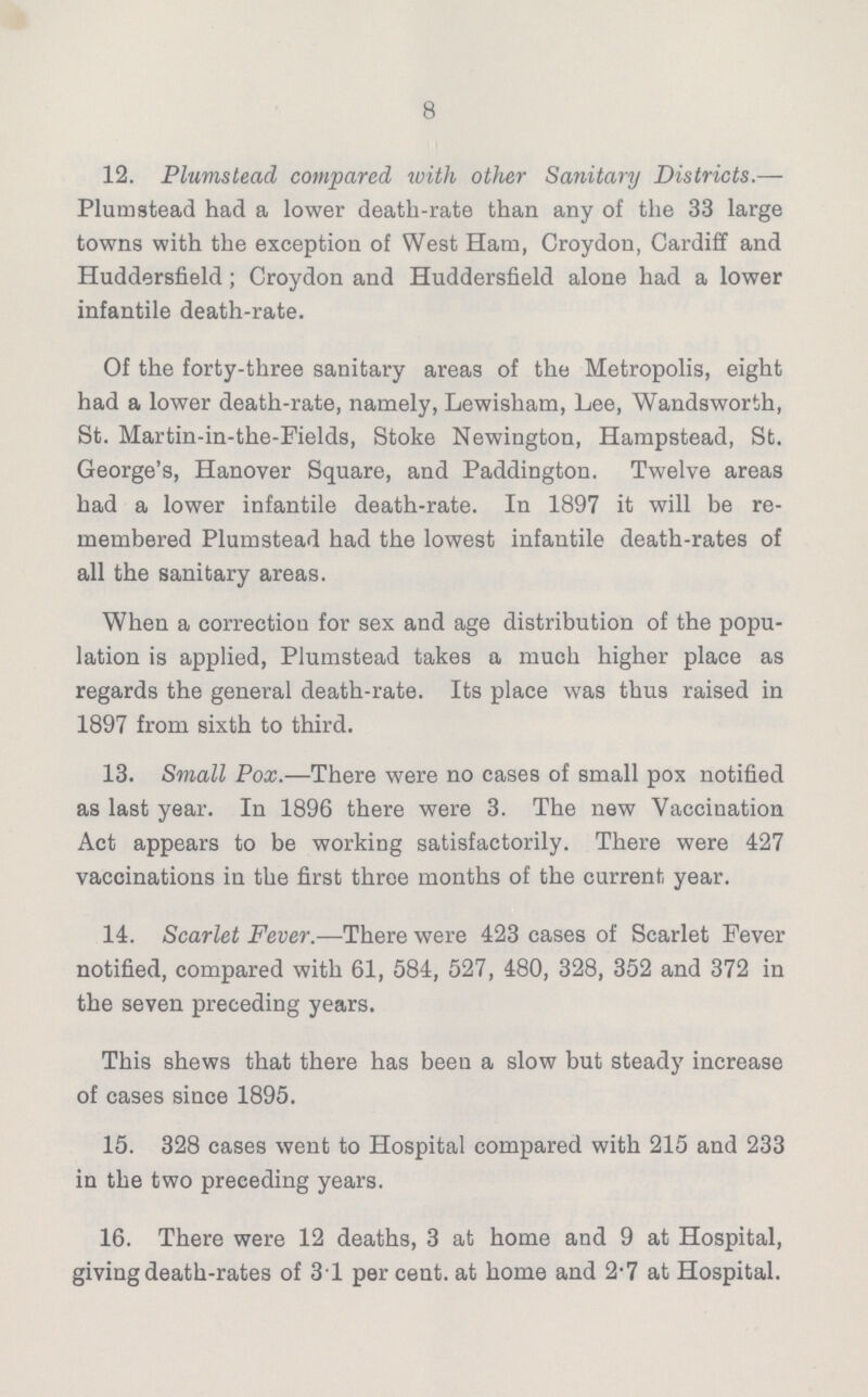 8 12. Plumstead compared with other Sanitary Districts.— Plum stead had a lower death-rate than any of the 33 large towns with the exception of West Ham, Croydon, Cardiff and Huddersfield; Croydon and Huddersfield alone had a lower infantile death-rate. Of the forty-three sanitary areas of the Metropolis, eight had a lower death-rate, namely, Lewisham, Lee, Wandsworth, St. Martin-in-the-Fields, Stoke Newington, Hampstead, St. George's, Hanover Square, and Paddington. Twelve areas had a lower infantile death-rate. In 1897 it will be re membered Plumstead had the lowest infantile death-rates of all the sanitary areas. When a correction for sex and age distribution of the popu lation is applied, Plumstead takes a much higher place as regards the general death-rate. Its place was thus raised in 1897 from sixth to third. 13. Small Pox.—There were no cases of small pox notified as last year. In 1896 there were 3. The new Vaccination Act appears to be working satisfactorily. There were 427 vaccinations in the first three months of the current year. 14. Scarlet Fever.—There were 423 cases of Scarlet Fever notified, compared with 61, 584, 527, 480, 328, 352 and 372 in the seven preceding years. This shews that there has been a slow but steady increase of cases since 1895. 15. 328 cases went to Hospital compared with 215 and 233 in the two preceding years. 16. There were 12 deaths, 3 at home and 9 at Hospital, giving death-rates of 31 per cent, at home and 2.7 at Hospital.