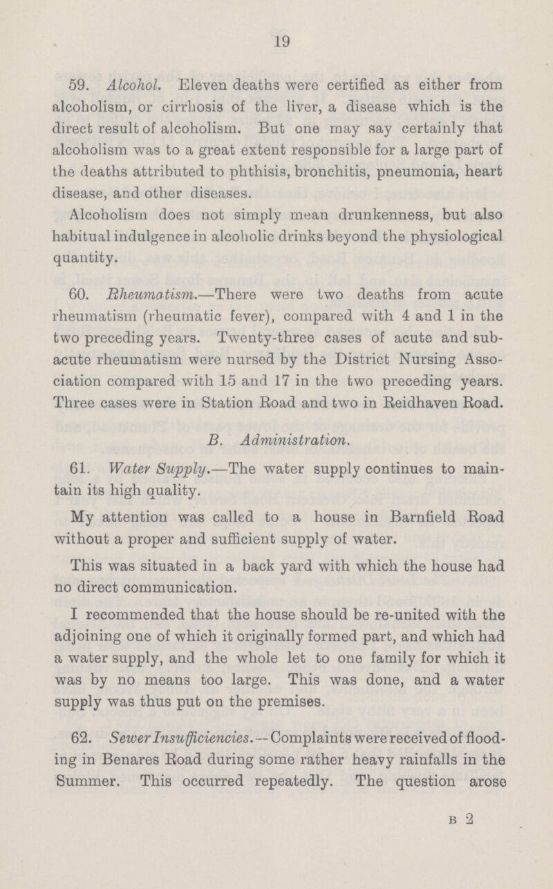 19 59. Alcohol. Eleven deaths were certified as either from alcoholism, or cirrhosis of the liver, a disease which is the direct result of alcoholism. But one may say certainly that alcoholism was to a great extent responsible for a large part of the deaths attributed to phthisis, bronchitis, pneumonia, heart disease, and other diseases. Alcoholism does not simply mean drunkenness, but also habitual indulgence in alcoholic drinks beyond the physiological quantity. 60. Rheumatism.—There were two deaths from acute rheumatism (rheumatic fever), compared with 4 and 1 in the two preceding years. Twenty-three cases of acuto and sub acute rheumatism were nursed by the District Nursing Asso ciation compared with 15 and 17 in the two preceding years. Three cases were in Station Road and two in Reidhaven Road. B. Administration. 61. Water Supply.—The water supply continues to main tain its high quality. My attention was called to a house in Barnfield Road without a proper and sufficient supply of water. This was situated in a back yard with which the house had no direct communication. I recommended that the house should be re-united with the adjoining one of which it originally formed part, and which had a water supply, and the whole let to one family for which it was by no means too large. This was done, and a water supply was thus put on the premises. 62. Sewer Insufficiencies. — Complaints were received of flood ing in Benares Road during some rather heavy rainfalls in the Summer. This occurred repeatedly. The question arose b 2