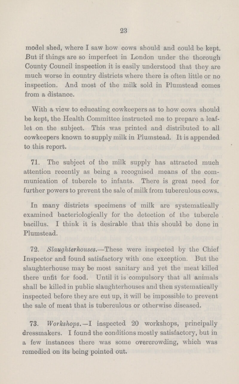 23 model shed, where I saw bow cows should and could be kept. But if things are so imperfect in London under the thorough County Council inspection it is easily understood that they are much worse in country districts where there is often little or no inspection. And most of the milk sold in Plumstead comes from a distance. With a view to educating cowkeepers as to how cows should be kept, the Health Committee instructed me to prepare a leaf let on the subject. This was printed and distributed to all cowkeepers known to supply milk in Plumstead. It is appended to this report. 71. The subject of the milk supply has attracted much attention recently as being a recognised means of the com munication of tubercle to infants. There is great need for further powers to prevent the sale of milk from tuberculous cows. In many districts specimens of milk are systematically examined bacteriologically for the detection of the tubercle bacillus. I think it is desirable that this should be done in Plumstead. 72. Slaughterhouses.—These were inspected by the Chief Inspector and found satisfactory with one exception. But the slaughterhouse may be most sanitary and yet the meat killed there unfit for food. Until it is compulsory that all animals shall be killed in public slaughterhouses and then systematically inspected before they are cut up, it will be impossible to prevent the sale of meat that is tuberculous or otherwise diseased. 73. Workshops.— I inspected 20 workshops, principally dressmakers. I found the conditions mostly satisfactory, but in a few instances there was some overcrowding, which was remedied on its being pointed out.
