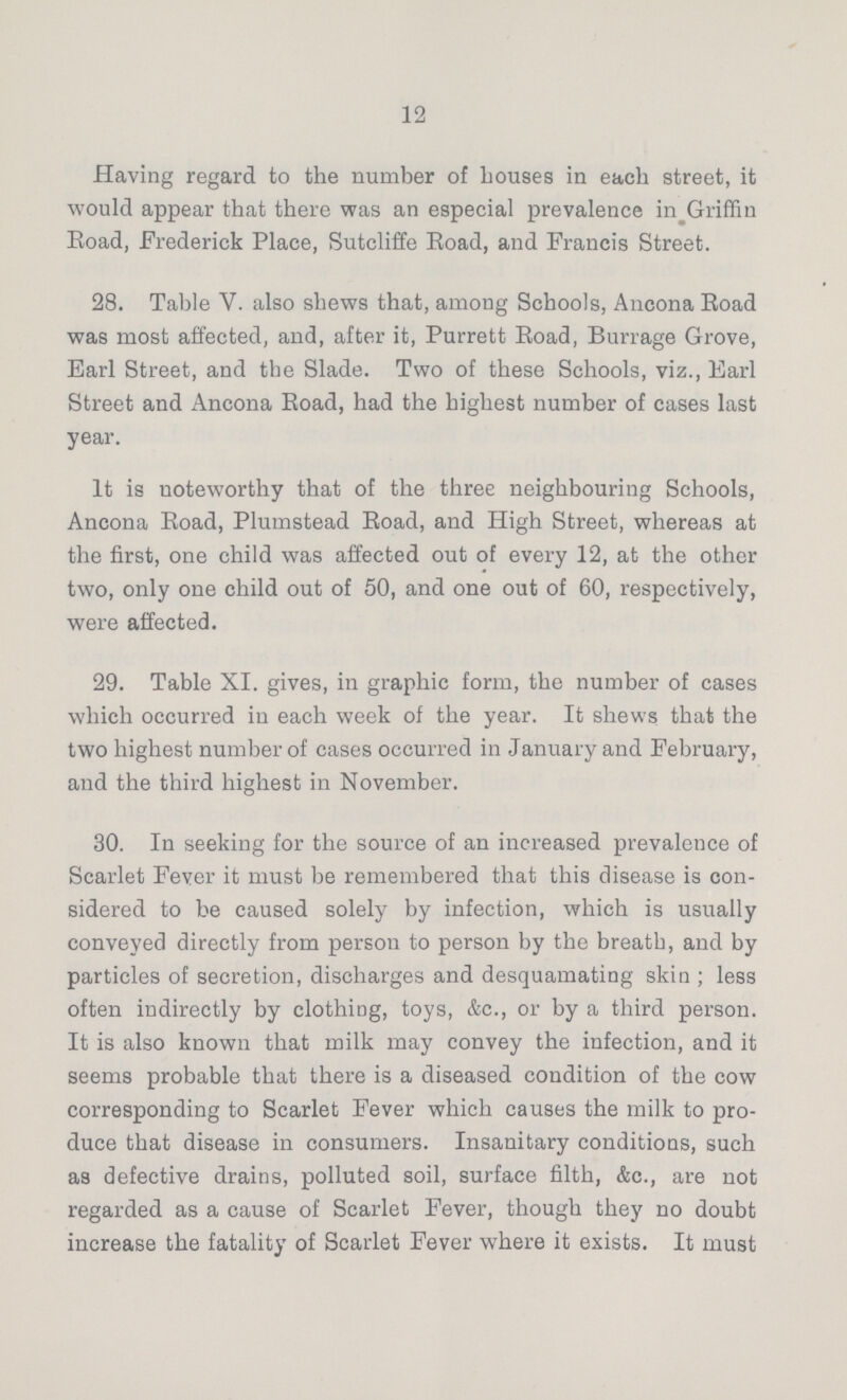 12 Having regard to the number of Louses in each street, it would appear that there was an especial prevalence in Griffin Eoad, Frederick Place, Sutcliffe Road, and Francis Street. 28. Table V. also shews that, among Schools, Ancona Road was most affected, and, after it, Purrett Road, Burrage Grove, Earl Street, and the Slade. Two of these Schools, viz., Earl Street and Ancona Road, had the highest number of cases last year. It is noteworthy that of the three neighbouring Schools, Ancona Road, Plumstead Road, and High Street, whereas at the first, one child was affected out of every 12, at the other two, only one child out of 50, and one out of 60, respectively, were affected. 29. Table XI. gives, in graphic form, the number of cases which occurred in each week of the year. It shews that the two highest number of cases occurred in January and February, and the third highest in November. 30. In seeking for the source of an increased prevalence of Scarlet Fever it must be remembered that this disease is con sidered to be caused solely by infection, which is usually conveyed directly from person to person by the breath, and by particles of secretion, discharges and desquamating skin ; less often indirectly by clothing, toys, &c., or by a third person. It is also known that milk may convey the infection, and it seems probable that there is a diseased condition of the cow corresponding to Scarlet Fever which causes the milk to pro duce that disease in consumers. Insanitary conditions, such as defective drains, polluted soil, surface filth, &c., are not regarded as a cause of Scarlet Fever, though they no doubt increase the fatality of Scarlet Fever where it exists. It must