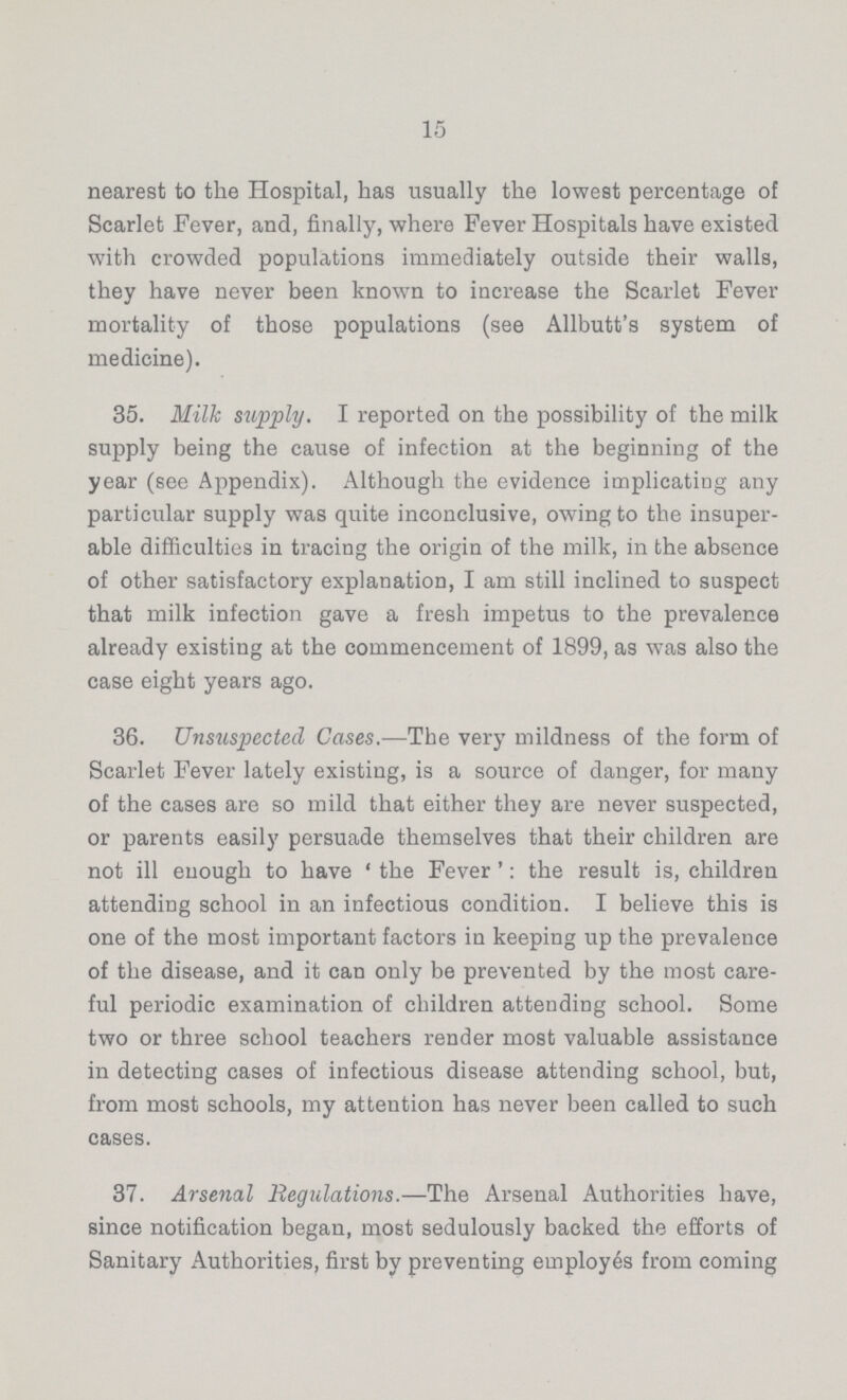 15 nearest to the Hospital, has usually the lowest percentage of Scarlet Fever, and, finally, where Fever Hospitals have existed with crowded populations immediately outside their walls, they have never been known to increase the Scarlet Fever mortality of those populations (see Allbutt's system of medicine). 35. Milk supply. I reported on the possibility of the milk supply being the cause of infection at the beginning of the year (see Appendix). Although the evidence implicating any particular supply was quite inconclusive, owing to the insuper able difficulties in tracing the origin of the milk, in the absence of other satisfactory explanation, I am still inclined to suspect that milk infection gave a fresh impetus to the prevalence already existing at the commencement of 1899, as was also the case eight years ago. 36. Unsuspected Cases.—The very mildness of the form of Scarlet Fever lately existing, is a source of danger, for many of the cases are so mild that either they are never suspected, or parents easily persuade themselves that their children are not ill enough to have 'the Fever': the result is, children attending school in an infectious condition. I believe this is one of the most important factors in keeping up the prevalence of the disease, and it can only be prevented by the most care ful periodic examination of children attending school. Some two or three school teachers render most valuable assistance in detecting cases of infectious disease attending school, but, from most schools, my attention has never been called to such cases. 37. Arsenal Regulations.—The Arsenal Authorities have, since notification began, most sedulously backed the efforts of Sanitary Authorities, first by preventing employes from coming