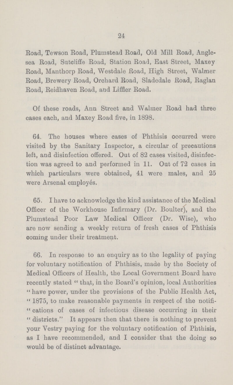 24 Road, Tewson Road, Plumstead Road, Old Mill Road, Angle sea Road, Sutcliffe Road, Station Road, East Street, Maxey Road, Manthorp Road, Westdale Road, High Street, Walmer Road, Brewery Road, Orchard Road, Sladedale Road, Raglan Road, Reidhaven Road, and Liffler Road. Of these roads, Ann Street and Walmer Road had three cases each, and Maxey Road five, in 1898. 64. The houses where cases of Phthisis occurred were visited by the Sanitary Inspector, a circular of precautions left, and disinfection offered. Out of 82 cases visited, disinfec tion was agreed to and performed in 11. Out of 72 cases in which particulars were obtained, 41 were males, and 25 were Arsenal employes. 65. I have to acknowledge the kind assistance of the Medical Officer of the Workhouse Infirmary (Dr. Boulter), and the Plumstead Poor Law Medical Officer (Dr. Wise), who are now sending a weekly return of fresh cases of Phthisis coming under their treatment. 66. In response to an enquiry as to the legality of paying for voluntary notification of Phthisis, made by the Society of Medical Officers of Health, the Local Government Board have recently stated  that, in the Board's opinion, local Authorities  have power, under the provisions of the Public Health Act,  1875, to make reasonable payments in respect of the notifi  cations of cases of infectious disease occurring in their  districts. It appears then that there is nothing to prevent your Yestry paying for the voluntary notification of Phthisis, as I have recommended, and I consider that the doing so would be of distinct advantage.