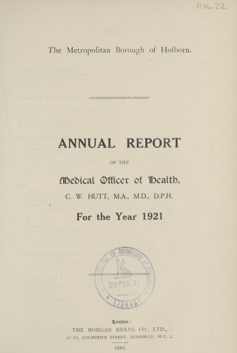 HOL 22 The Metropolitan Borough of Holborn. 0 ANNUAL REPORT OF THE Medical Officer of Health, C. W. HUTT, M.A., M.D., D.P.H. For the Year 1921 London: THE MORGAN REEVE CO., LTD., 20-22, goldsmith street, kingsway, w.c. 2. 1922.