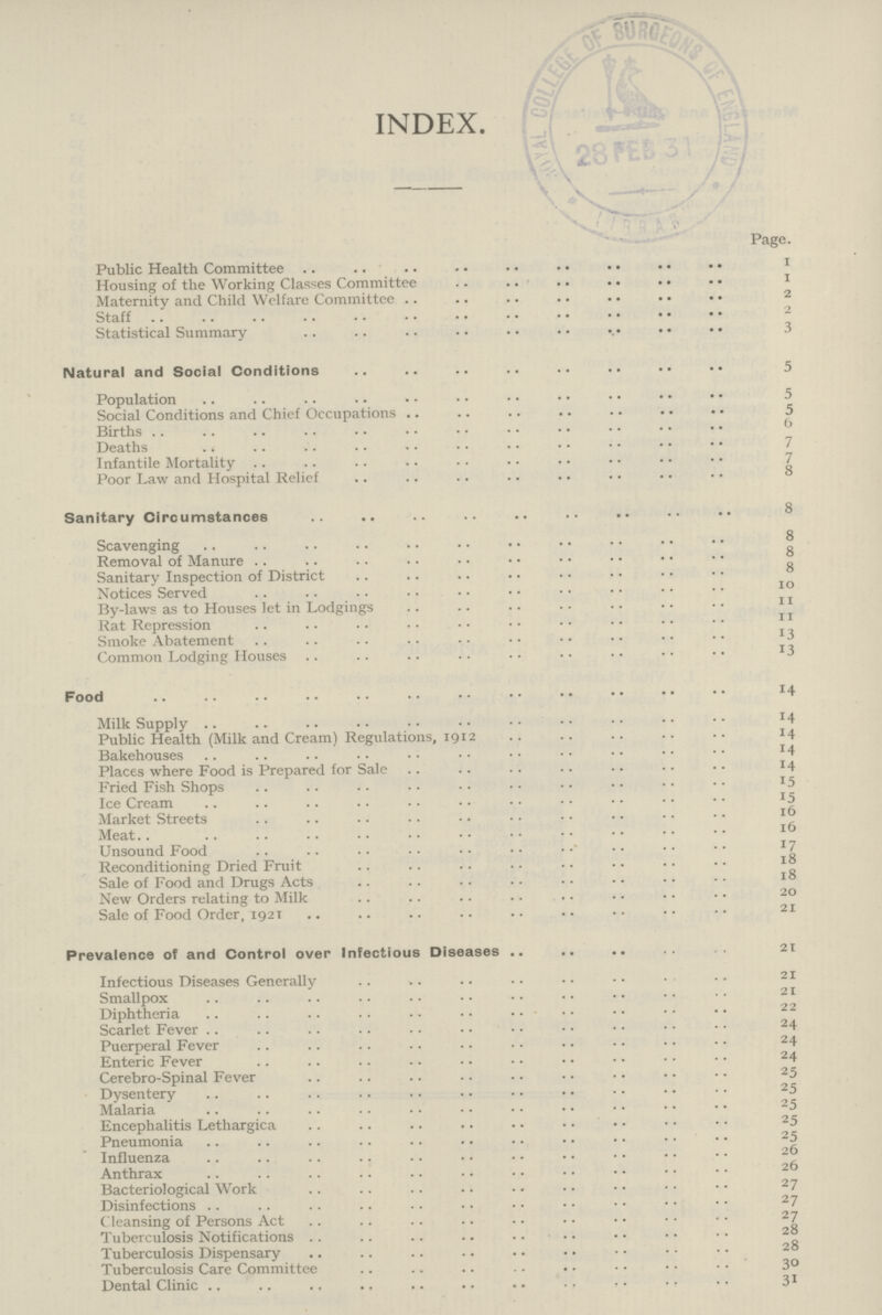 INDEX. Page. Public Health Committee 1 Housing of the Working Classes Committee 1 Maternity and Child Welfare Committee Staff 2 Statistical Summary 3 Natural and Social Conditions 5 Population 5 Social Conditions and Chief Occupations 5 Births 6 Deaths 7 Infantile Mortality 7 Poor Law and Hospital Relief 8 Sanitary Circumstances 8 Scavenging 8 Removal of Manure 8 Sanitary Inspection of District 8 Notices Served IO By-laws as to Houses let in Lodgings 11 Rat Repression 11 Smoke Abatement 13 Common Lodging Houses x3 Food 14 Milk Supply 14 Public Health (Milk and Cream) Regulations, 1912 14 Bakehouses 14 Places where Food is Prepared for Sale 14 Fried Fish Shops 15 Ice Cream 15 Market Streets 16 Meat 16 Unsound Food 17 Reconditioning Dried Fruit 18 Sale of Food and Drugs Acts 18 New Orders relating to Milk 20 Sale of Food Order, 1921 21 Prevalence of and Control over Infectious Diseases 21 Infectious Diseases Generally 21 Smallpox 21 Diphtheria 22 Scarlet Fever 24 Puerperal Fever 24 Enteric Fever 24 Cerebro-Spinal Fever 25 Dysentery 25 Malaria 25 Encephalitis Lethargica 25 Pneumonia 25 Influenza 26 Anthrax 26 Bacteriological Work 27 Disinfections 27 Cleansing of Persons Act 27 Tuberculosis Notifications 28 Tuberculosis Dispensary 28 Tuberculosis Care Committee 30 Dental Clinic 31