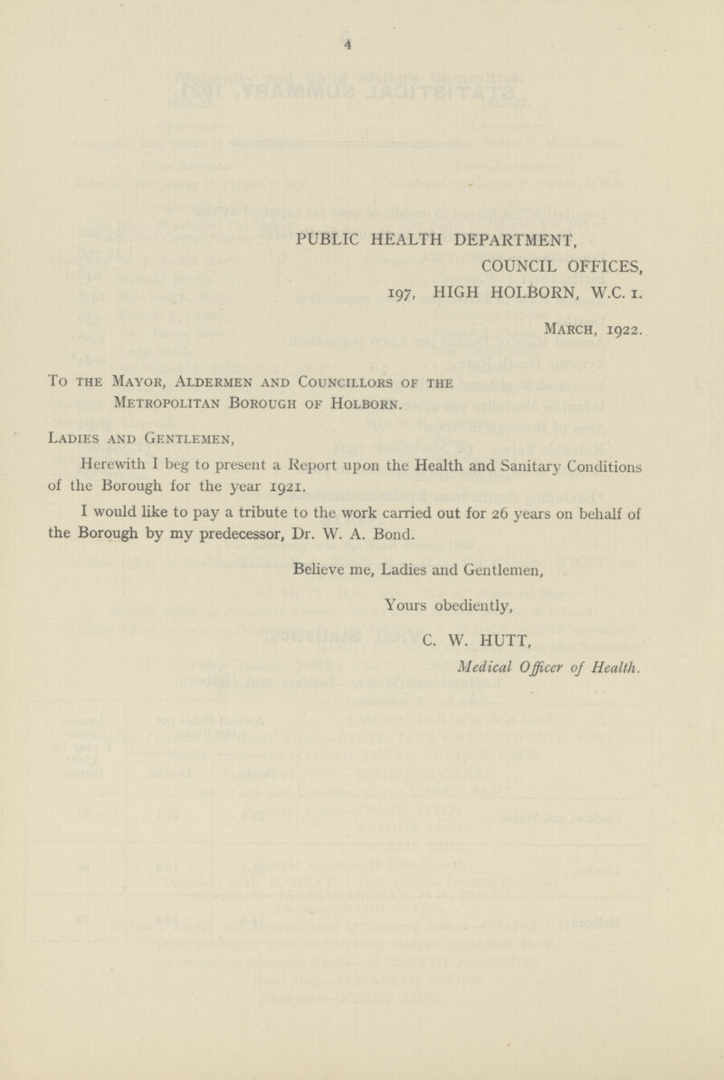 4 PUBLIC HEALTH DEPARTMENT, COUNCIL OFFICES, 197, HIGH HOLBORN, W.C. I. March, 1922. To the Mayor, Aldermen and Councillors of the Metropolitan Borough of Holborn. Ladies and Gentlemen, Herewith I beg to present a Report upon the Health and Sanitary Conditions of the Borough for the year 1921. I would like to pay a tribute to the work carried out for 26 years on behalf of the Borough by my predecessor, Dr. W. A. Bond. Believe me, Ladies and Gentlemen, Yours obediently, C. W. HUTT, Medical Officer of Health.